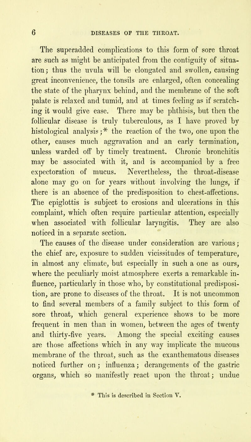 The superadded complications to this form of sore throat are such as might be anticipated from the contiguity of situa- tion ; thus the uvula will be elongated and swollen,, causing great inconvenience, the tonsils are enlarged, often concealing the state of the pharynx behind, and the membrane of the soft palate is relaxed and tumid, and at times feeling as if scratch- ing it would give ease. There may be phthisis, but then the follicular disease is truly tuberculous, as I have proved by histological analysis; ^ the reaction of the two, one upon the other, causes much aggravation and an early termination, unless warded off by timely treatment. Chronic bronchitis may be associated with it, and is accompanied by a free expectoration of mucus. Nevertheless, the throat-disease alone may go on for years without involving the lungs, if there is an absence of the predisposition to chest-affections. The epiglottis is subject to erosions and ulcerations in this complaint, which often require particular attention, especially when associated with follicular laryngitis. They are also noticed in a separate section. The causes of the disease under consideration are various; the chief are, exposure to sudden vicissitudes of temperature, in almost any climate, but especially in such a one as ours, where the peculiarly moist atmosphere exerts a remarkable in- fluence, particularly in those who, by constitutional predisposi- tion, are prone to diseases of the throat. It is not uncommon to find several members of a family subject to this form of sore throat, wdiich general experience shows to be more frequent in men than in women, between the ages of twenty and thirty-five years. Among the special exciting causes are those affections which in any way impHcate the mucous membrane of the throat, such as the exanthematous diseases noticed further on; influenza; derangements of the gastric organs, which so manifestly react upon the throat; undue * This is described in Section V.