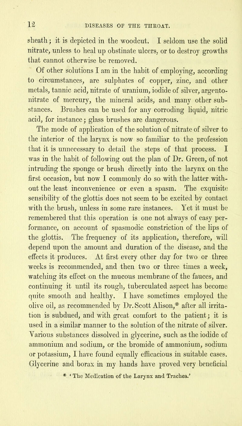 sheath; it is depicted in the woodcut. I seldom use the sohd nitrate, unless to heal up obstinate ulcerS; or to destroy growths that cannot otherwise be removed. Of other solutions I am in the habit of emplo3dng, according to circumstances^ are sulphates of copper, zinc, and other metals, tannic acid, nitrate of uranium, iodide of silver, argento- nitrate of mercury, the mineral acids, and many other sub- stances. Brushes can be used for any corroding liquid, nitric acid, for instance; glass brushes are dangerous. The mode of application of the solution of nitrate of silver to the interior of the larynx is now so familiar to the profession that it is unnecessary to detail the steps of that process. I was in the habit of following out the plan of Dr. Green, of not intruding the sponge or brush directly into the larynx on the first occasion, but now I commonly do so with the latter with- out the least inconvenience or even a spasm. The exquisite sensibility of the glottis does not seem to be excited by contact with the brush, unless in some rare instances. Yet it must be remembered that this operation is one not always of easy per- formance, on account of spasmodic constriction of the lips of the glottis. The frequency of its application, therefore, will depend upon the amount and duration of the disease, and the effects it produces. At first every other day for two or three weeks is recommended, and then two or three times a week, watching its eflect on the mucous membrane of the fauces, and continuing it until its rough, tuberculated aspect has become quite smooth and healthy. I have sometimes employed the olive oil, as recommended by Dr. Scott Alison,^ after all irrita- tion is subdued, and with great comfort to the patient; it is used in a similar manner to the solution of the nitrate of silver. Yarious substances dissolved in glycerine, such as the iodide of ammonium and sodium, or the bromide of ammonium, sodium or potassium, I have found equally efficacious in suitable cases. Glycerine and borax in my hands have proved very beneficial * ' The Medication of the Larynx and Trachea.'