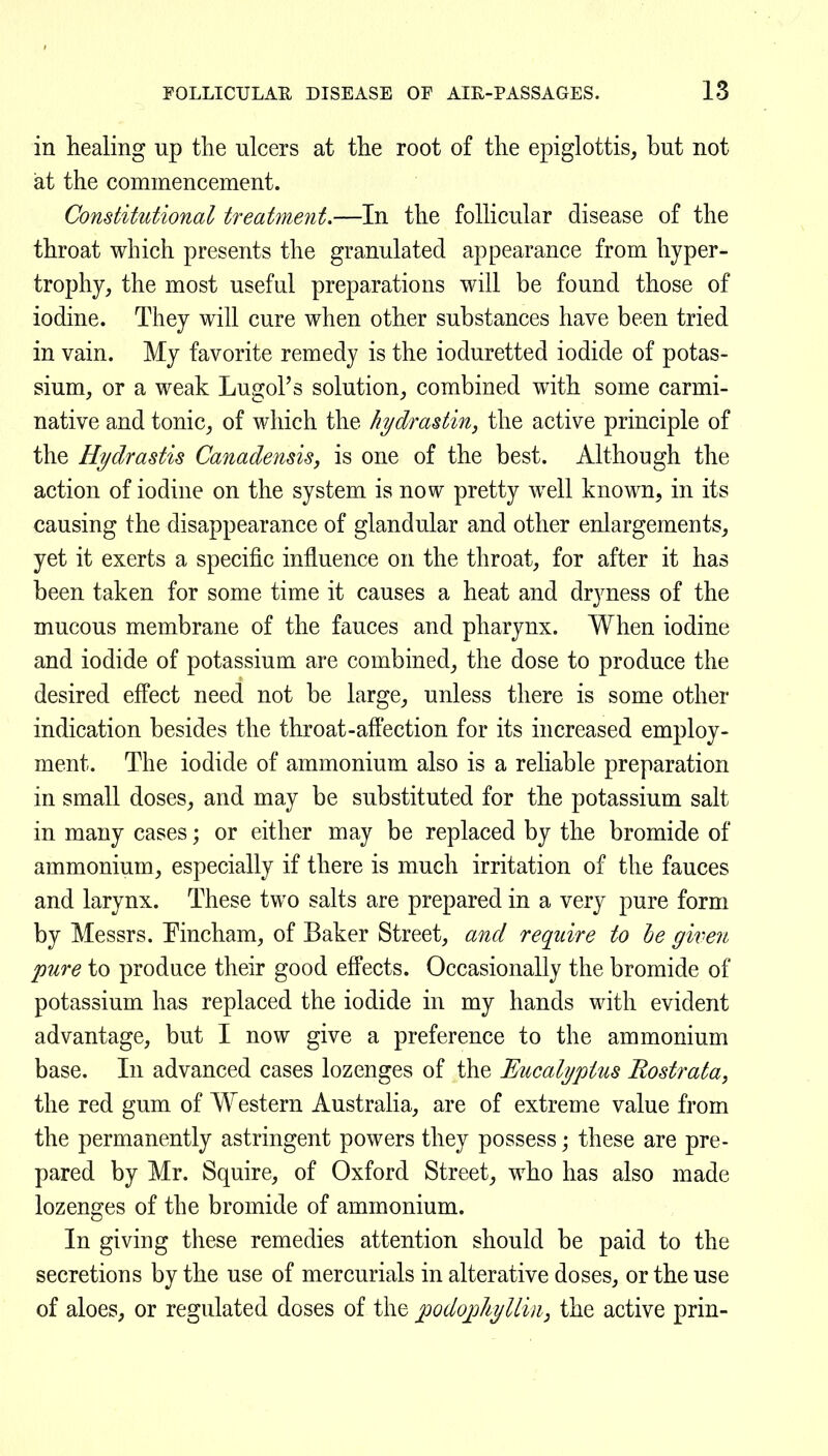 in healing up the ulcers at the root of the epiglottis, but not at the commencement. Constitutional treatment.—In the follicular disease of the throat which presents the granulated appearance from hyper- trophy, the most useful preparations will be found those of iodine. They will cure when other substances have been tried in vain. My favorite remedy is the ioduretted iodide of potas- sium, or a weak Lugol's solution, combined with some carmi- native and tonic, of which the hydradin, the active principle of the Hydrastis Canadensis, is one of the best. Although the action of iodine on the system is now pretty well known, in its causing the disappearance of glandular and other enlargements, yet it exerts a specific influence on the throat, for after it has been taken for some time it causes a heat and drjmess of the mucous membrane of the fauces and pharynx. When iodine and iodide of potassium are combined, the dose to produce the desired effect need not be large, unless there is some other indication besides the throat-affection for its increased employ- ment. The iodide of ammonium also is a reliable preparation in small doses, and may be substituted for the potassium salt in many cases; or either may be replaced by the bromide of ammonium, especially if there is much irritation of the fauces and larynx. These two salts are prepared in a very pure form by Messrs. Pincham, of Baker Street, and require to he given pure to produce their good effects. Occasionally the bromide of potassium has replaced the iodide in my hands with evident advantage, but I now give a preference to the ammonium base. In advanced cases lozenges of the Eucalyptus Rostrata, the red gum of Western Australia, are of extreme value from the permanently astringent powers they possess; these are pre- pared by Mr. Squire, of Oxford Street, who has also made lozenges of the bromide of ammonium. In giving these remedies attention should be paid to the secretions by the use of mercurials in alterative doses, or the use of aloes, or regulated doses of the podoj^hyllin, the active prin-