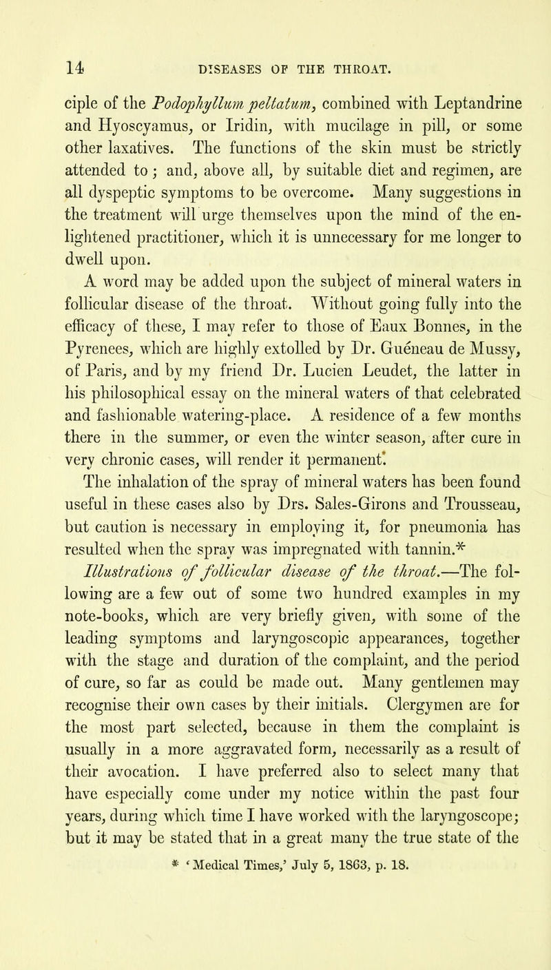 ciple of the Fodopliyllum peltatum, combined with Leptandrine and Hyoscyamus^ or Iridin, with mucilage in pill, or some other laxatives. The functions of the skin must be strictly attended to; and, above all, by suitable diet and regimen, are all dyspeptic symptoms to be overcome. Many suggestions in the treatment will urge themselves upon the mind of the en- lightened practitioner, which it is unnecessary for me longer to dwell upon. A word may be added upon the subject of mineral waters in follicular disease of the throat. Without going fully into the efficacy of these, I may refer to those of Eaux Bonnes, in the Pyrenees, which are highly extolled by Dr. Gueneau de Mussy, of Paris, and by my friend Dr. Lucien Leudet, the latter in his philosophical essay on the mineral waters of that celebrated and fashionable watering-place. A residence of a few months there in the summer, or even the winter season, after cure in very chronic cases, will render it permanent*. The inhalation of the spray of mineral waters has been found useful in these cases also by Drs. Sales-Girons and Trousseau, but caution is necessary in employing it, for pneumonia has resulted when the spray was impregnated with tannin.^ Illustrations of follicidar disease of the throat.—The fol- lowing are a few out of some two hundred examples in my note-books, which are very briefly given, with some of the leading symptoms and laryngoscopic appearances, together with the stage and duration of the complaint, and the period of cure, so far as could be made out. Many gentlemen may recognise their own cases by their initials. Clergymen are for the most part selected, because in them the complaint is usually in a more aggravated form, necessarily as a result of their avocation. I have preferred also to select many that have especially come under my notice within the past four years, during which time I have worked with the laryngoscope; but it may be stated that in a great many the true state of the * 'Medical Times,' July 5, 1863, p. 18.