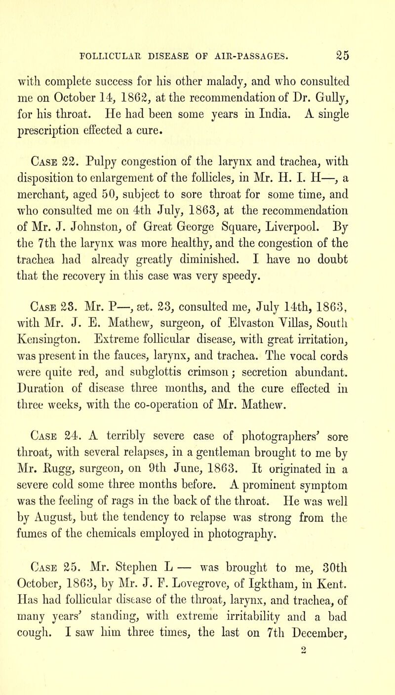 with complete success for his other maladyand who consulted me on October 14, 1862, at the recommendation of Dr. GuUy, for his throat. He had been some years in India. A single prescription effected a cure. Case 22. Pulpy congestion of the larynx and trachea, with disposition to enlargement of the follicles, in Mr. H. I. H—, a merchant, aged 50, subject to sore throat for some time, and who consulted me on 4th July, 1863, at the recommendation of Mr. J. Johnston, of Great George Square, Liverpool. By the 7th the larynx was more healthy, and the congestion of the trachea had already greatly diminished. I have no doubt that the recovery in this case was very speedy. Case 28. Mr. P—, set. 23, consulted me, July 14th, 1863, with Mr. J. E. Mathew, surgeon, of Elvaston YiUas, South Kensington. Extreme follicular disease, with great irritation, was present in the fauces, larynx, and trachea. The vocal cords were quite red, and subglottis crimson; secretion abundant. Duration of disease three months, and the cure effected in three weeks, with the co-operation of Mr. Mathew. Case 24. A terribly severe case of photographers' sore throat, with several relapses, in a gentleman brought to me by Mr. Kugg, surgeon, on 9th June, 1863. It originated in a severe cold some three months before. A prominent symptom was the feeling of rags in the back of the throat. He was well by August, but the tendency to relapse was strong from the fumes of the chemicals employed in photography. Case 25. Mr. Stephen L — was brought to me, 30th October, 1863, by Mr. J. F. Lovegrove, of Igktham, in Kent. Has had follicular disease of the throat, larynx, and trachea, of many years' standing, with extreme irritability and a bad cough. I saw him three times, the last on 7th December,