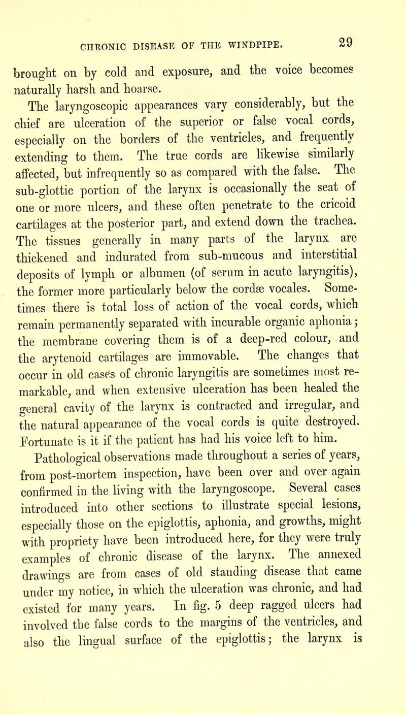 CHEONIC DISEASE OF THE WINDPIPE. brouglit on by cold and exposure, and the voice becomes naturally harsh and hoarse. The laryngoscopic appearances vary considerably, but the chief are ulceration of the superior or false vocal cords, especially on the borders of the ventricles, and frequently extending to them. The true cords are likewise similarly affected, but infrequently so as compared with the false. The sub-glottic portion of the larynx is occasionally the seat of one or more ulcers, and these often penetrate to the cricoid cartilages at the posterior part, and extend down the trachea. The tissues generally in many parts of the larynx are thickened and indurated from sub-mucous and interstitial deposits of lymph or albumen (of serum in acute laryngitis), the former more particularly below the cordse vocales. Some- times there is total loss of action of the vocal cords, which remain permanently separated with incurable organic a})honia; the membrane covering them is of a deep-red colour, and the arytenoid cartilages are immovable. The changes that occur in old cases of chronic laryngitis are sometimes most re- markable, and when extensive ulceration has been healed the general cavity of the larynx is contracted and irregular, and the natural appearance of the vocal cords is quite destroyed. Fortunate is it if the patient has had his voice left to him. Pathological observations made throughout a series of years, from post-mortem inspection, have been over and over again confirmed in the living with the laryngoscope. Several cases introduced into other sections to illustrate special lesions, especially those on the epiglottis, aphonia, and growths, might with propriety have been introduced here, for they were truly examples of chronic disease of the larynx. The annexed drawings are from cases of old standing disease that came under my notice, in which the ulceration was chronic, and had existed for many years. In fig. 5 deep ragged ulcers had involved the false cords to the margins of the ventricles, and also the lingual surface of the epiglottis; the larynx is