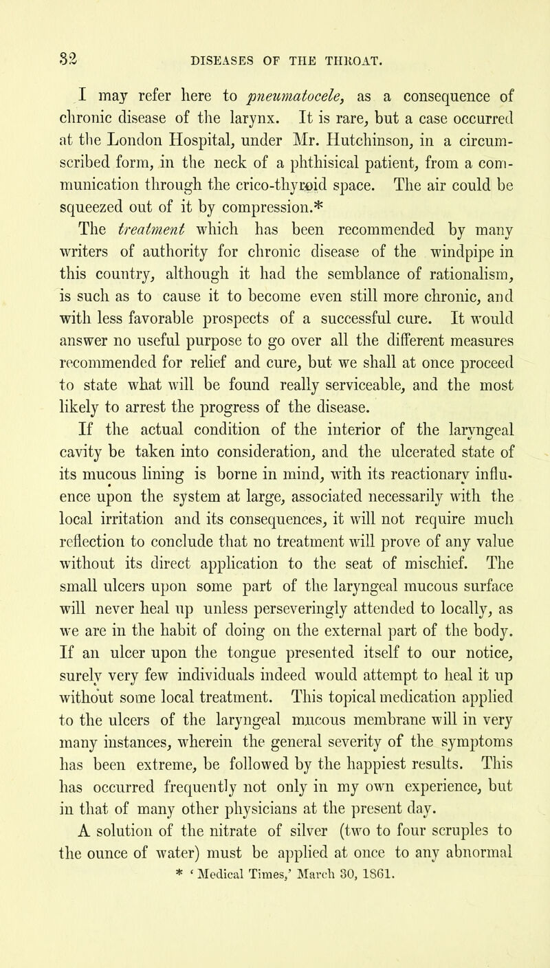 I may refer here to pneumatocele, as a consequence of chronic disease of the larynx. It is rare_, but a case occurred at tlie London Hospital, under Mr. Hutchinson, in a circum- scribed form, in the neck of a phthisical patient, from a com- munication through the crico-thjrfiid space. The air could be squeezed out of it by compression.*'^ The treatment which has been recommended by many writers of authority for chronic disease of the windpipe in this country, although it had the semblance of rationalism, is such as to cause it to become even still more chronic, and with less favorable prospects of a successful cure. It would answer no useful purpose to go over all the different measures recommended for relief and cure, but we shall at once proceed to state what will be found really serviceable, and the most likely to arrest the progress of the disease. If the actual condition of the interior of the laryngeal cavity be taken into consideration, and the ulcerated state of its mucous lining is borne in mind, with its reactionary influ- ence upon the system at large, associated necessarily with the local irritation and its consequences, it will not require much reflection to conclude that no treatment will prove of any value without its direct application to the seat of mischief. The small ulcers upon some part of the laryngeal mucous surface will never heal up unless perseveringly attended to locally, as we are in the habit of doing on the external part of the body. If an ulcer upon the tongue presented itself to our notice, surely very few individuals indeed would attempt to heal it up without some local treatment. This topical medication apphed to the ulcers of the laryngeal mucous membrane will in very many instances, wherein the general severity of the symptoms has been extreme, be followed by the happiest results. This has occurred frequently not only in my own experience, but in that of many other physicians at the present day. A solution of the nitrate of silver (two to four scruples to the ounce of water) must be applied at once to any abnormal * ' Medical Times,' March 30, 1S61.