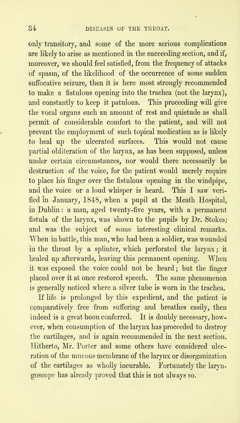 only transitory, and some of the more serious complications are likely to arise as mentioned in the succeeding section, and if, moreover, we should feel satisfied, from the frequency of attacks of spasm, of the likelihood of the occurrence of some sudden suffocative seizure, then it is here most strongly recommended to make a fistulous opening into the trachea (not the larynx), and constantly to keep it patulous. This proceeding will give the vocal organs such an amount of rest and quietude as shall permit of considerable comfort to the patient, and will not prevent the employment of such topical medication as is likely to heal up the ulcerated surfaces. This would not cause partial obliteration of the larynx, as has been supposed, unless under certain circumstances, nor would there necessarily be destruction of the voice, for the patient would merely require to place his finger over the fistulous opening in the windpipe, and the voice or a loud whisper is heard. This I saw veri- fied m January, 1848, when a pupil at the Meath Hospital, in Dublin: a man, aged twenty-five years, with a permanent fistula of the larynx, was shown to the pupils by Dr. Stokes; and was the subject of some interesting clinical remarks. When in battle, tliis man, who had been a soldier, was wounded in the throat by a splinter, which perforated the larynx; it healed up afterwards, leaving this permanent opening. When it was exposed the voice could not be heard; but the finger placed over it at once restored speech. The same phenomenon is generally noticed where a silver tube is worn in the trachea. If life is prolonged by this expedient, and the patient is comparatively free from suffering and breathes easily, then indeed is a great boon conferred. It is doubly necessary, how- ever, when consumption of the larynx has proceeded to destroy the cartilages, and is again recommended in the next section. Hitherto, Mr. Porter and some others have considered ulce- ration of the mucous membrane of the larynx or disorganization of the cartilages as wholly incurable. Fortunately the laryn- goscope has already proved that this is not always so.