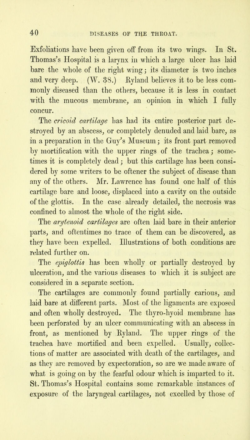 Exfoliations have been given off from its two wings. In St. Thomases Hospital is a larynx in which a large ulcer has laid bare the whole of the right wing; its diameter is two inches and very deep. (W. 38.) Eyland believes it to be less com- monly diseased than the others, because it is less in contact with the mucous membrane, an opinion in which I fully concur. The cricoid cartilage has had its entire posterior part de- stroyed by an abscess, or completely denuded and laid bare, as in a preparation in the Guy^s Museum; its front part removed by mortification with the upper rings of the trachea; some- times it is completely dead; but this cartilage has been consi- dered by some writers to be oftener the subject of disease than any of the others. Mr. Lawrence has found one half of this cartilage bare and loose, displaced into a cavity on the outside of the glottis. In the case already detailed, the necrosis was confined to almost the whole of the right side. The arytenoid cartilages are often laid bare in their anterior parts, and oftentimes no trace of them can be discovered, as they have been expelled. Illustrations of both conditions are related further on. The epiglottis has been wholly or partially destroyed by ulceration, and the various diseases to which it is subject are considered in a separate section. The cartilages are commonly found partially carious, and laid bare at different parts. Most of the ligaments are exposed and often wholly destroyed. The thyro-hyoid membrane has been perforated by an ulcer communicating with an abscess in front, as mentioned by Eyland. The upper rings of the trachea have mortified and been expelled. Usually, collec- tions of matter are associated with death of the cartilages, and as they are removed by expectoration, so are we made aware of what is going on by the fearful odour which is imparted to it. St. Thomases Hospital contains some remarkable instances of exposure of the laryngeal cartilages, not excelled by those of