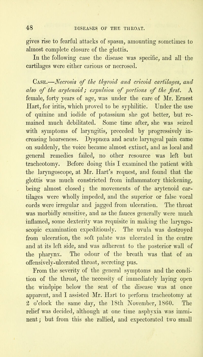 gives rise to fearful attacks of spasm^ amounting sometimes to almost complete closure of the glottis. In the following case the disease was specific^ and all the cartilages were either carious or necrosed. Case.—Necrosis of the thyroid and cricoid cartilages, and also of the arytenoid; expulsion of portions of the first. A female, forty years of age_, was under the care of Mr. Ernest Hart, for iritis, which proved to be syphilitic. Under the use of quinine and iodide of potassium she got better, but re- mained much debilitated. Some time after, she was seized with symptoms of laryngitis, preceded by progressively in- creasing hoarseness. Dyspnoea and acute laryngeal pain came on suddenly, the voice became almost extinct, and as local and general remedies failed, no other resource was left but tracheotomy. Before doing this I examined the patient with the laryngoscope, at Mr. Hart^s request, and found that the glottis was much constricted from inflammatory thickening, being almost closed; the movements of the arytenoid car- tilages were wholly impeded, and the superior or false vocal cords were irregular and jagged from ulceration. The throat was morbidly sensitive, and as the fauces generally were much inflamed^ some dexterity was requisite in making the laryngo- scopic examination expeditiously. The uvula was destroyed from ulceration, the soft palate was ulcerated in the centre and at its left side, and was adherent to the posterior wall of the pharynx. The odour of the breath was that of an offensively-ulcerated throat, secreting pus. Prom the severity of the general symptoms and the condi- tion of the throat, the necessity of immediately laying open the windpipe below the seat of the disease was at once apparent, and I assisted Mr. Hart to perform tracheotomy at 2 o'clock the same day, the 18th November, 1860. The relief was decided, although at one time asphyxia was immi- nent; but from this she rallied, and expectorated two small