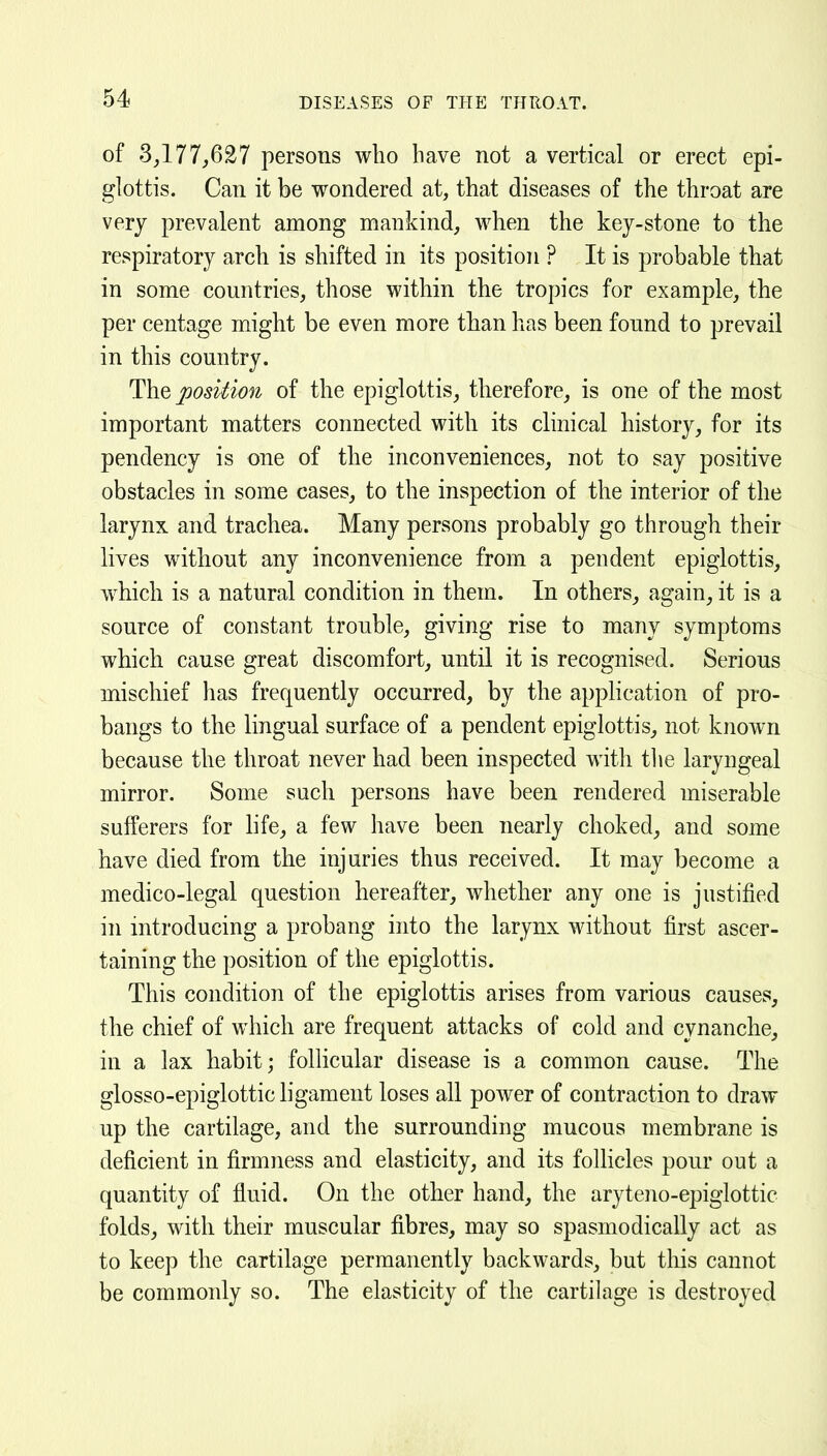 of 3^177,627 persons who have not a vertical or erect epi- glottis. Can it be wondered at, that diseases of the throat are very prevalent among mankind, when the key-stone to the respiratory arch is shifted in its position ? It is probable that in some countries, those within the tropics for example, the per centage might be even more than has been fonnd to prevail in this country. The position of the epiglottis, therefore, is one of the most important matters connected with its clinical history, for its pendency is one of the inconveniences, not to say positive obstacles in some cases, to the inspection of the interior of the larynx and trachea. Many persons probably go through their lives without any inconvenience from a pendent epiglottis, which is a natural condition in them. In others, again, it is a source of constant trouble, giving rise to many symptoms which cause great discomfort, until it is recognised. Serious mischief has frequently occurred, by the application of pro- bangs to the lingual surface of a pendent epiglottis, not known because the throat never had been inspected with tlie laryngeal mirror. Some such persons have been rendered miserable sufferers for life, a few have been nearly choked, and some have died from the injuries thus received. It may become a medico-legal question hereafter, whether any one is justified in introducing a probang into the larynx without first ascer- taining the position of the epiglottis. This condition of the epiglottis arises from various causes, the chief of which are frequent attacks of cold and cynanche, in a lax habit; follicular disease is a common cause. The glosso-epiglottic ligament loses all power of contraction to draw up the cartilage, and the surrounding mucous membrane is deficient in firmness and elasticity, and its follicles pour out a quantity of fluid. On the other hand, the aryteno-epiglottic folds, with their muscular fibres, may so spasmodically act as to keep the cartilage permanently backwards, but tliis cannot be commonly so. The elasticity of the cartilage is destroyed
