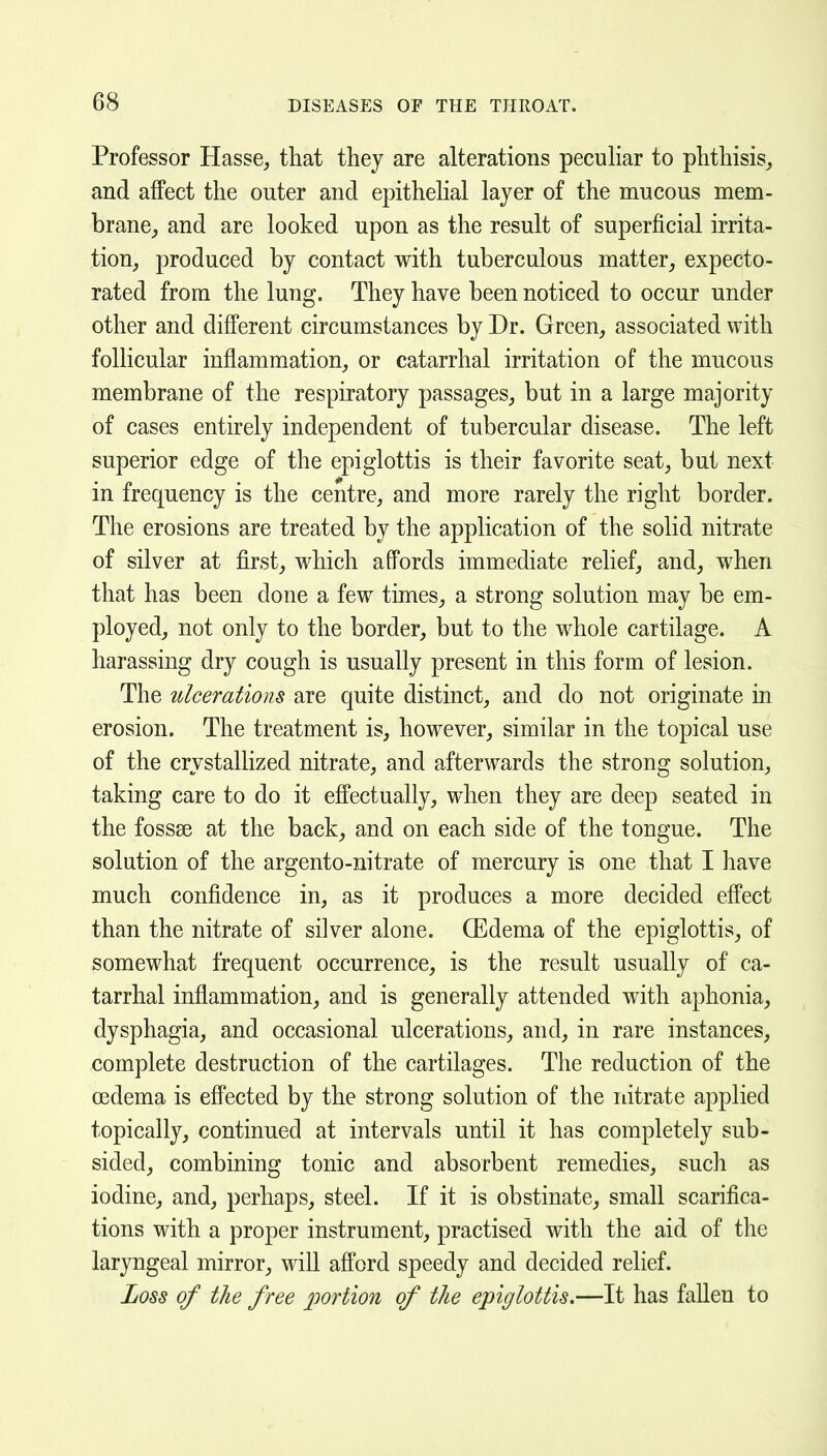 Professor Hasse, that they are alterations pecuHar to phthisis, and affect the outer and epithehal layer of the mucous mem- brane,, and are looked upon as the result of superficial irrita- tion, produced by contact with tuberculous matter, expecto- rated from the lung. They have been noticed to occur under other and different circumstances by Dr. Green, associated with follicular inflammation, or catarrhal irritation of the mucous membrane of the respiratory passages, but in a large majority of cases entirely independent of tubercular disease. The left superior edge of the epiglottis is their favorite seat, but next in frequency is the centre, and more rarely the right border. The erosions are treated by the application of the solid nitrate of silver at first, which affords immediate relief, and, when that has been done a few times, a strong solution may be em- ployed, not only to the border, but to the whole cartilage. A harassing dry cough is usually present in this form of lesion. The ulcerations are quite distinct, and do not originate in erosion. The treatment is, however, similar in the topical use of the crystalHzed nitrate, and afterwards the strong solution, taking care to do it effectually, when they are deep seated in the fossae at the back, and on each side of the tongue. The solution of the argento-nitrate of mercury is one that I have much confidence in, as it produces a more decided effect than the nitrate of silver alone. CEdema of the epiglottis, of somewhat frequent occurrence, is the result usually of ca- tarrhal inflammation, and is generally attended with aphonia, dysphagia, and occasional ulcerations, and, in rare instances, complete destruction of the cartilages. The reduction of the oedema is effected by the strong solution of the nitrate applied topically, continued at intervals until it has completely sub- sided, combining tonic and absorbent remedies, such as iodine, and, perhaps, steel. If it is obstinate, small scarifica- tions with a proper instrument, practised with the aid of the laryngeal mirror, will afford speedy and decided relief. Loss of the free portion of the epiglottis,—It has fallen to