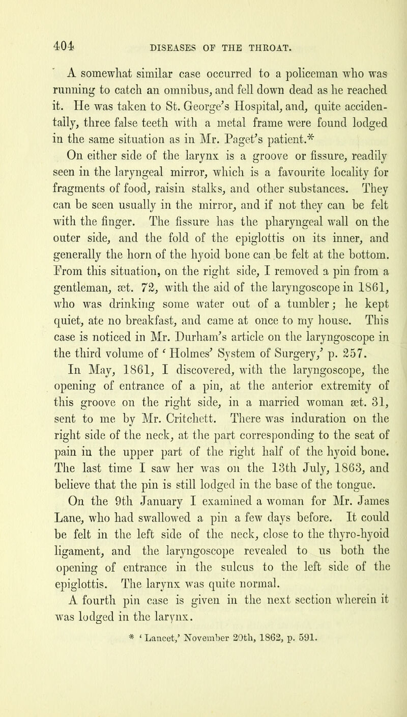 A somewhat similar case occurred to a policeman wlio was running to catch an omnibus, and fell down dead as he reached it. He was taken to St. George^s Hospital, and, quite acciden- tally, three false teeth with a metal frame were found lodged in the same situation as in Mr. Paget^s patient.^ On either side of the larynx is a groove or fissure, readily seen in the laryngeal mirror, which is a favourite locality for fragments of food, raisin stalks, and other substances. They can be seen usually in the mirror^ and if not they can be felt with the finger. The fissure has the pharyngeal wall on the outer side, and the fold of the epiglottis on its inner, and generally the horn of the hyoid bone can be felt at the bottom. From this situation, on the right side, I removed a pin from a gentleman, a3t. 72, with the aid of the laryngoscope in 1861, who was drinking some water out of a tumbler; he kept quiet, ate no breakfast, and came at once to my house. This case is noticed in Mr. Durham's article on the laryngoscope in the third volume of ' Holmes' System of Surgery,' p. 257. In May, 1861, I discovered, with the laryngoscope, the opening of entrance of a pin, at the anterior extremity of this groove on the right side, in a married woman set. 31, sent to me by Mr. Critchett. There was induration on the right side of the neck, at tlie part corresponding to the seat of pain in the upper part of the right half of the hyoid bone. The last time I saw her was on the 13th July, 1863, and believe that the pin is still lodged in the base of the tongue. On the 9th January I examined a woman for Mr. James Lane, who had swallowed a pin a few days before. It could be felt in the left side of the neck, close to the thyro-hyoid ligament, and the laryngoscope revealed to us both the opening of entrance in the sulcus to the left side of the epiglottis. The larynx was quite normal. A fourth pin case is given in the next section wherein it was lodged in the larynx. * ' Lancet,' November 20th, 1862, p. 591.