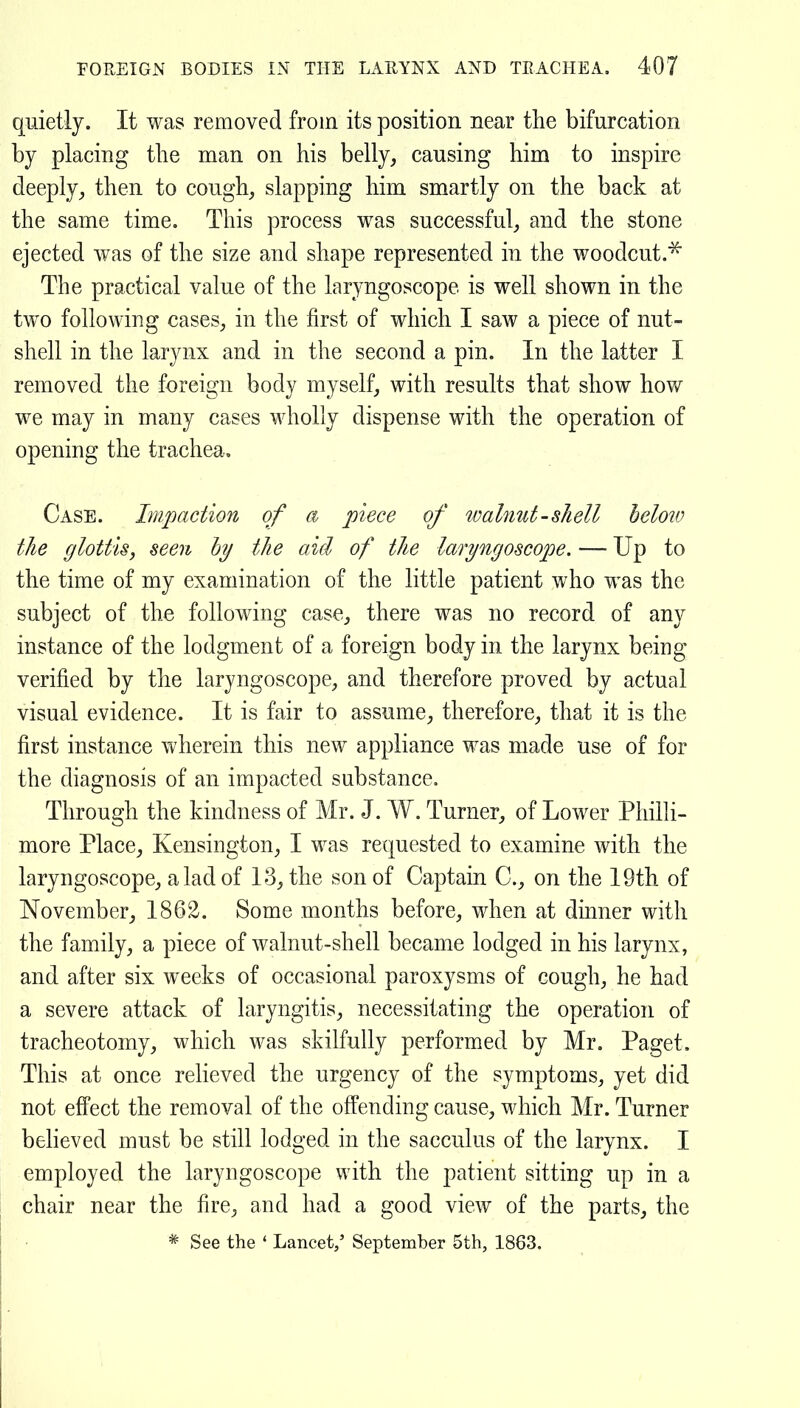 quietly. It was removed from its position near the bifurcation by placing the man on his belly, causing him to inspire deeply, then to cough, slapping him smartly on the back at the same time. This process was successful, and the stone ejected was of the size and shape represented in the woodcut.^ The practical value of the laryngoscope is well shown in the two following cases, in the first of which I saw a piece of nut- shell in the larynx and in the second a pin. In the latter I removed the foreign body myself, with results that show how we may in many cases wholly dispense with the operation of opening the trachea. Case. Impaction of a piece of walnut-shell below the glottis, seen hy the aid of the laryngoscope. ~ Up to the time of my examination of the little patient who was the subject of the following case, there was no record of any instance of the lodgment of a foreign body in the larynx being verified by the laryngoscope, and therefore proved by actual visual evidence. It is fair to assume, therefore, that it is the first instance wherein this new appliance was made use of for the diagnosis of an impacted substance. Through the kindness of Mr. J. W. Turner, of Lower PhilH- more Place, Kensington, I was requested to examine with the laryngoscope, a lad of 13, the son of Captain C, on the 19th of November, 1862. Some months before, when at dmner with the family, a piece of walnut-shell became lodged in his larynx, and after six weeks of occasional paroxysms of cough, he had a severe attack of laryngitis, necessitating the operation of tracheotomy, which was skilfully performed by Mr. Paget. This at once relieved the urgency of the symptoms, yet did not effect the removal of the offending cause, which Mr. Turner beheved must be still lodged in the sacculus of the larynx. I employed the laryngoscope with the patient sitting up in a chair near the fire, and had a good view of the parts, the * See the ' Lancet/ September 5th, 1863.