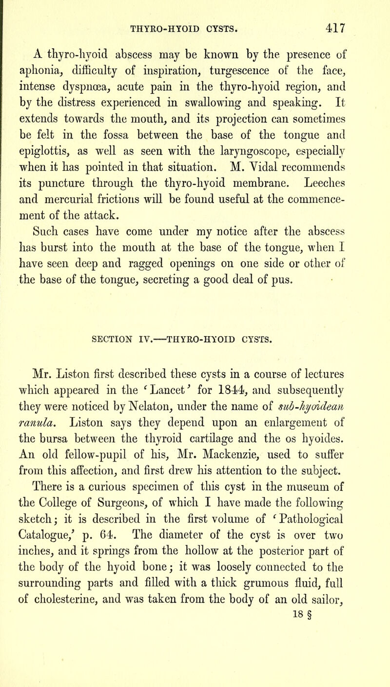A thyro-liyoid abscess may be known by the presence of aphonia^ difficulty of inspiration, turgescence of the face, intense dyspnoea, acute pain in the thyro-hyoid region, and by the distress experienced in swallowing and speaking. It extends towards the mouth, and its projection can sometimes be felt in the fossa between the base of the tongue and epiglottis, as well as seen with the laryngoscope, especially when it has pointed in that situation. M. Vidal recommends its puncture through the thyro-hyoid membrane. Leeches and mercurial frictions will be found useful at the commence- ment of the attack. Such cases have come under my notice after the abscess has burst into the mouth at the base of the tongue, when I have seen deep and ragged openings on one side or other of the base of the tongue, secreting a good deal of pus. SECTION IV. THYRO-HYOID CYSTS. Mr. Liston first described these cysts in a course of lectures which appeared in the ^Lancet^ for 1844, and subsequently they were noticed by Nelaton, under the name of suh-liyoidean ranula, Liston says they depend upon an enlargement of the bursa between the thyroid cartilage and the os hyoides. An old fellow-pupil of his, Mr. Mackenzie, used to suffer from this affection, and first drew his attention to the subject. There is a curious specimen of this cyst in the museum of the College of Surgeons, of which I have made the following sketch; it is described in the first volume of ^ Pathological Catalogue,' p. 64. The diameter of the cyst is over two inches, and it springs from the hollow at the posterior part of the body of the hyoid bone; it was loosely connected to the surrounding parts and filled with a thick grumous fluid, full of cholesterine, and was taken from the body of an old sailor, 18 §