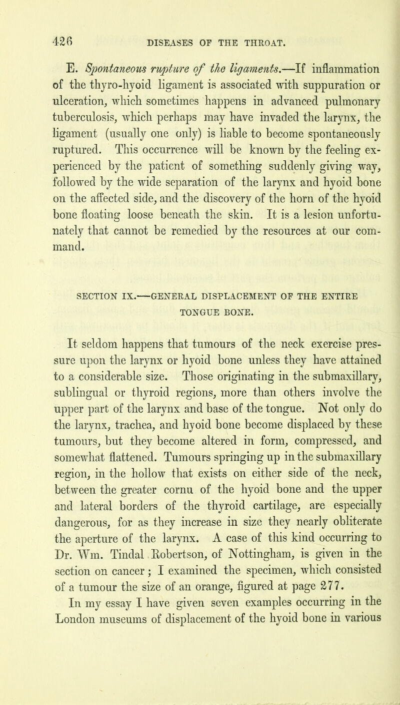 E. Spontaneous rujoture of the ligaments.—If inflammation of the thyro-hyoid ligament is associated with suppuration or ulceration, which sometimes happens in advanced pulmonary tuberculosis, which perhaps may have invaded the larynx, the ligament (usually one only) is hable to become spontaneously ruptured. This occurrence will be known by the feeling ex- perienced by the patient of something suddenly giving way, followed by the wide separation of the larynx and hyoid bone on the affected side, and the discovery of the horn of the hyoid bone floating loose beneath the skin. It is a lesion unfortu- nately that cannot be remedied by the resources at our com- mand. SECTION IX. GENERAL DISPLACEMENT OE THE ENTIRE TONGUE BONE. It seldom happens that tumours of the neck exercise pres- sure upon the larynx or hyoid bone unless they have attained to a considerable size. Those originating in the submaxillary, sublingual or thyroid regions, more than others involve the upper part of the larynx and base of the tongue. Not only do the larynx, trachea, and hyoid bone become displaced by these tumours, but they become altered in form, compressed, and somewhat flattened. Tumours springing up in the submaxillary region, in the hollow that exists on either side of the neck, between the greater cornu of the hyoid bone and the upper and lateral borders of the thyroid cartilage, are especially dangerous, for as they increase in size they nearly obliterate the aperture of the larynx. A case of this kind occurring to Dr. Wm. Tindal Eobertson, of Nottingham, is given in the section on cancer; I examined the specimen, which consisted of a tumour the size of an orange, figured at page 277. In my essay I have given seven examples occurring in the London museums of displacement of the hyoid bone in various