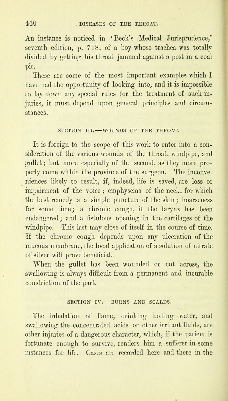 An instance is noticed in 'BecFs Medical Jurisprudence/ seventh edition, p. 718, of a boy whose trachea was totally divided by getting his throat jammed against a post in a coal pit. These are some of the most important examples which I have had the opportunity of looking into, and it is impossible to lay down any special rules for the treatment of such in- juries, it must depend upon general principles and circum- stances. SECTION III. WOUNDS OF THE THEOAT. It is foreign to the scope of this work to enter into a con- sideration of the various wounds of the throat, windpipe, and gullet; but more especially of the second, as they more pro- perly come within the province of the surgeon. The inconve- niences likely to result, if, indeed, life is saved, are loss or impairment of the voice; emphysema of the neck, for which the best remedy is a simple puncture of the skin; lioarseness for some time; a chronic cough, if the larynx has been endangered; and a fistulous opening in the cartilages of the windpipe. This last may close of itself in the course of time. If the chronic cough depends upon any ulceration of the mucous membrane, the local application of a solution of nitrate of silver will prove beneficial. When the gullet has been wounded or cut across, the swallowing is always difiicult from a permanent and incurable constriction of the part. SECTION IV. BUENS AND SCALDS. The inhalation of flame, drinking boiling water, and swallomng the concentrated acids or other irritant fluids, are other injuries of a dangerous character, which, if the patient is fortunate enough to survive, renders him a sufferer in some instances for life. Cases are recorded here and there in the