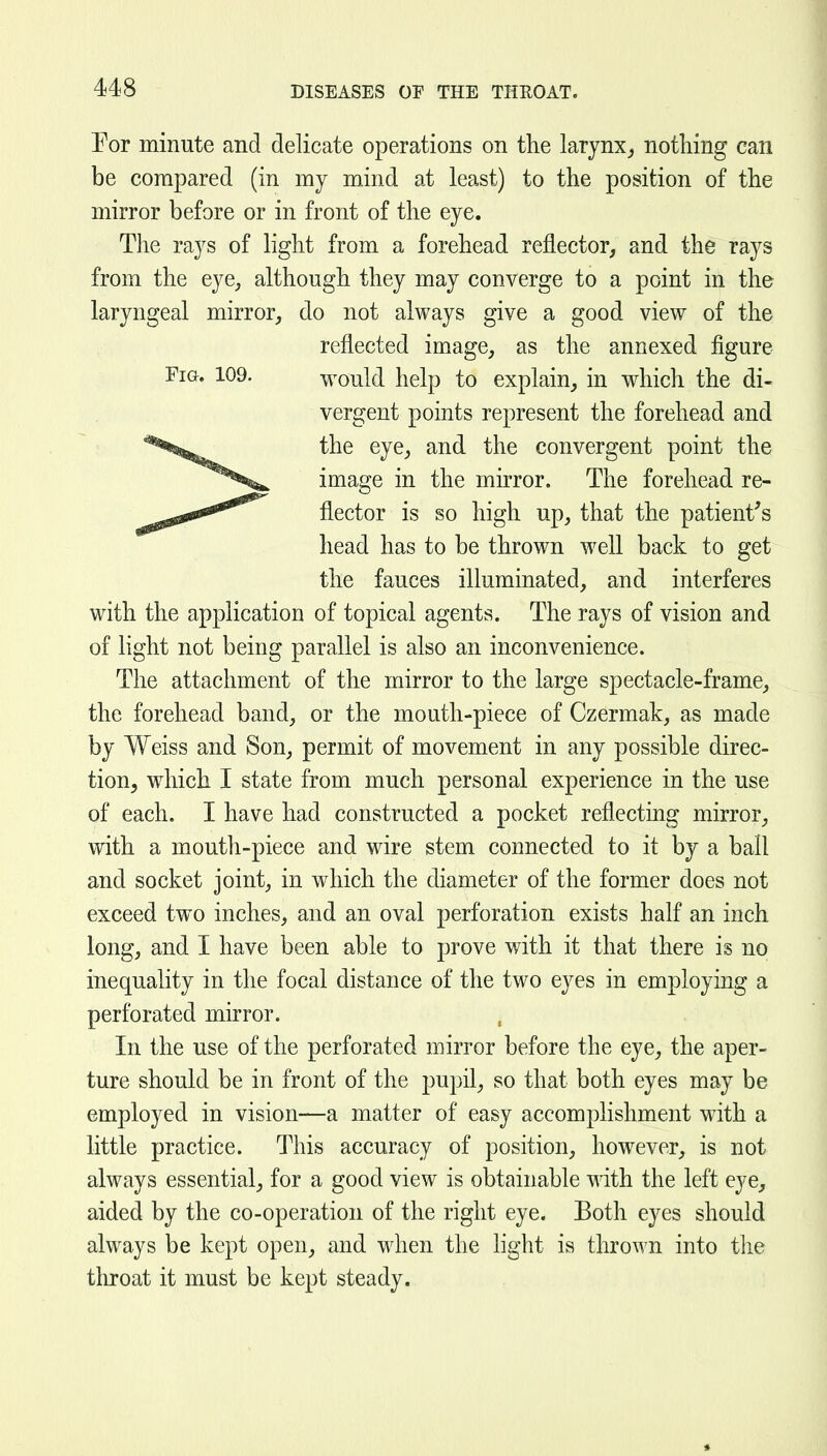 For minute and delicate operations on the larynx^ nothing can be compared (in my mind at least) to the position of the mirror before or in front of the eye. The rays of light from a forehead reflector, and the rays from the eye, although they may converge to a point in the laryngeal mirror, do not always give a good view of the reflected image, as the annexed figure Fig. 109. would help to explain, in which the di- vergent points represent the forehead and the eye, and the convergent point the image in the mirror. The forehead re- flector is so high up, that the patient's head has to be thrown well back to get the fauces illuminated, and interferes with the application of topical agents. The rays of vision and of light not being parallel is also an inconvenience. The attachment of the mirror to the large spectacle-frame, the forehead band, or the mouth-piece of Czermak, as made by Weiss and Son, permit of movement in any possible direc- tion, which I state from much personal experience in the use of each. I have had constructed a pocket reflecting mirror, with a mouth-piece and wire stem connected to it by a ball and socket joint, in which the diameter of the former does not exceed two inches, and an oval perforation exists half an inch long, and I have been able to prove with it that there is no inequality in the focal distance of the two eyes in employing a perforated mirror. In the use of the perforated mirror before the eye, the aper- ture should be in front of the pupil, so that both eyes may be employed in vision—a matter of easy accomplishment with a little practice. This accuracy of position, however, is not always essential, for a good view is obtainable with the left eye, aided by the co-operation of the right eye. Both eyes should always be kept open, and when the hght is thrown into the throat it must be kept steady.