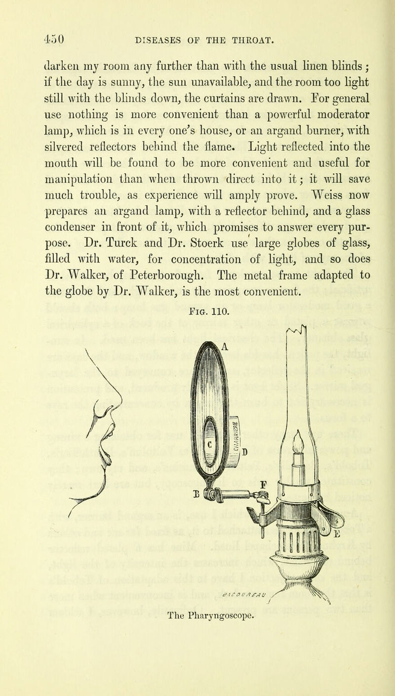 darken my room any further than with the usual hnen blinds; if the day is sunny, the sun unavailable, and the room too light still with the bhnds down, the curtains are drawn. Eor general use nothing is more convenient than a powerful moderator lamp, which is in every one^s house, or an argand burner, with silvered reflectors behind the flame. Light reflected into the mouth will be found to be more convenient and useful for manipulation than when thrown direct into it; it will save much trouble, as experience will amply prove. Weiss now prepares an argand lamp, with a reflector behind, and a glass condenser in front of it, which promises to answer every pur- pose. Dr. Turck and Dr. Stoerk use large globes of glass, filled with water, for concentration of light, and so does Dr. Walker, of Peterborough. The metal frame adapted to the globe by Dr. Walker, is the most convenient. Fia. 110. The Pharyngoscope.