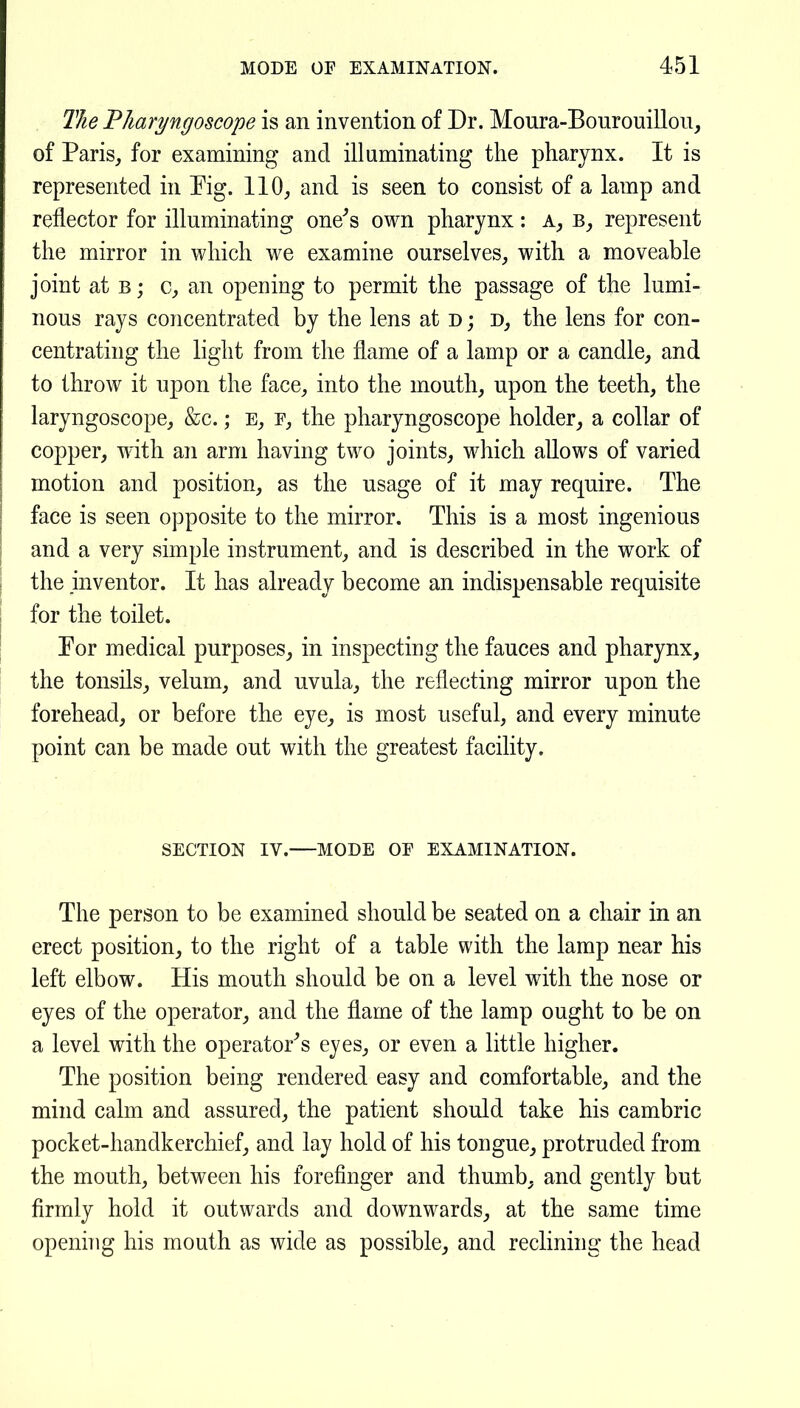 The Tharyngoscope is an invention of Dr. Moura-Bourouillon, of Paris, for examining and illuminating the pharynx. It is represented in Pig. 110, and is seen to consist of a lamp and reflector for illuminating oner's own pharynx: a, represent the mirror in which we examine ourselves, with a moveable joint at B; c, an opening to permit the passage of the lumi- nous rays concentrated by the lens at d ; d, the lens for con- centrating the light from the flame of a lamp or a candle, and to throw it upon the face, into the mouth, upon the teeth, the laryngoscope, &c.; E, f, the pharyngoscope holder, a collar of copper, with an arm having two joints, which allows of varied motion and position, as the usage of it may require. The face is seen opposite to the mirror. This is a most ingenious and a very simple instrument, and is described in the work of the inventor. It has already become an indispensable requisite for the toilet. Eor medical purposes, in inspecting the fauces and pharynx, the tonsils, velum, and uvula, the reflecting mirror upon the forehead, or before the eye, is most useful, and every minute point can be made out with the greatest facility. SECTION IV. MODE OF EXAMINATION. The person to be examined should be seated on a chair in an erect position, to the right of a table with the lamp near his left elbow. His mouth should be on a level with the nose or eyes of the operator, and the flame of the lamp ought to be on a level with the operator's eyes, or even a little higher. The position being rendered easy and comfortable, and the mind calm and assured, the patient should take his cambric pocket-handkerchief, and lay hold of his tongue, protruded from the mouth, between his forefinger and thumb, and gently but firmly hold it outwards and downwards, at the same time opening his mouth as wide as possible, and reclining the head
