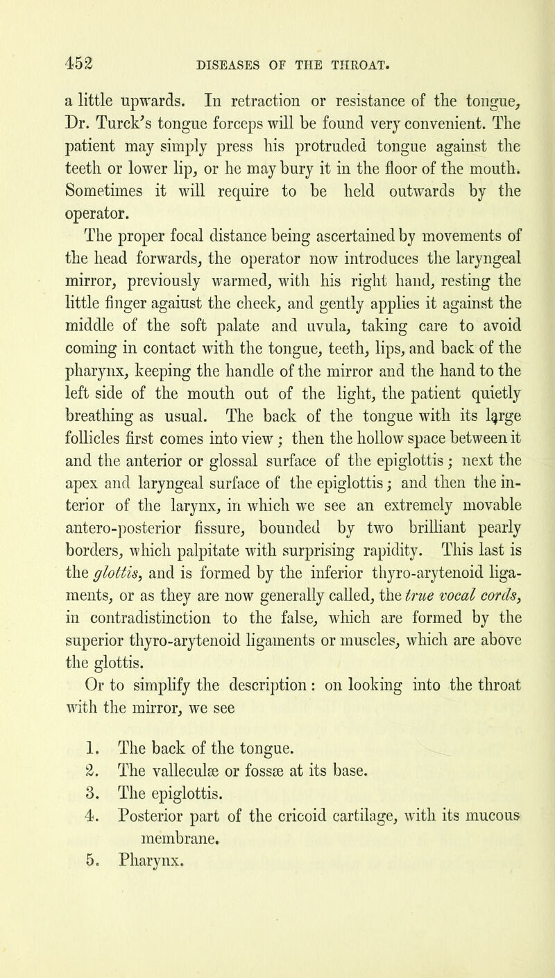 a little upwards. In retraction or resistance of tlie tongue. Dr. Turck's tongue forceps will be found very convenient. The patient may simply press liis protruded tongue against the teeth or lower lip, or he may bury it in the floor of the mouth. Sometimes it will require to be held outwards by the operator. The proper focal distance being ascertained by movements of the head forwards, the operator now introduces the laryngeal mirror, previously warmed, with his right hand, resting the little finger agaiust the cheek, and gently applies it against the middle of the soft palate and uvula, taking care to avoid coming in contact with the tongue, teeth, lips, and back of the pharynx, keeping the handle of the mirror and the hand to the left side of the mouth out of the light, the patient quietly breathing as usual. The back of the tongue with its l^rge follicles first comes into view; then the hollow space between it and the anterior or glossal surface of the epiglottis ; next the apex and laryngeal surface of the epiglottis; and then the in- terior of the larynx, in which we see an extremely movable antero-posterior fissure, bounded by two brilhant pearly borders, which palpitate with surprising rapidity. This last is the glottis^ and is formed by the inferior thyro-arytenoid liga- ments, or as they are now generally called, the tme vocal cordSy in contradistinction to the false, which are formed by the superior thyro-arytenoid hgaments or muscles, which are above the glottis. Or to simplify the description: on looking into the throat with the mirror, we see 1. The back of the tongue. 2. The valleculas or fossae at its base. 3. The epiglottis. 4. Posterior part of the cricoid cartilage, with its mucous membrane. 5. Pharynx.