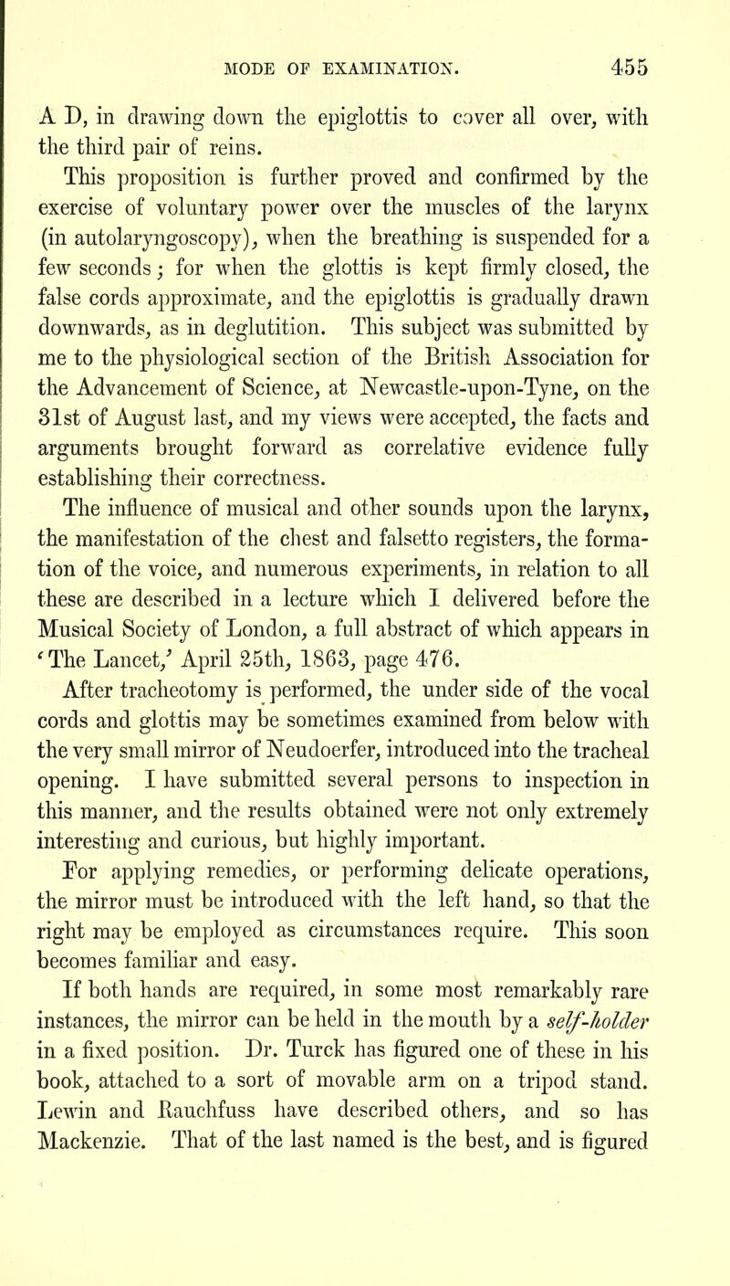 A D, in drawing down tlie epiglottis to cover all over^ with the third pair of reins. This proposition is further proved and confirmed by the exercise of voluntary power over the muscles of the larynx (in autolaryngoscopy)^ when the breathing is suspended for a few seconds; for when the glottis is kept firmly closed^ the false cords approximate^ and the epiglottis is gradually drawn downwards^, as in deglutition. This subject was submitted by me to the physiological section of the British Association for the Advancement of Science^ at Newcastle-upon-Tyne^, on the 31st of August last, and my views were accepted^ the facts and arguments brought forward as correlative evidence fully establishing their correctness. The influence of musical and other sounds upon the larynx, the manifestation of the cliest and falsetto registers, the forma- tion of the voice, and numerous experiments, in relation to all these are described in a lecture which I delivered before the Musical Society of London, a full abstract of which appears in 'The Lancet,' April 25th, 1863, page 476. After tracheotomy is performed, the under side of the vocal cords and glottis may be sometimes examined from below with the very small mirror of Neudoerfer, introduced into the tracheal opening. I have submitted several persons to inspection in this manner, and the results obtained were not only extremely interesting and curions, but highly important. For applying remedies, or performing dehcate operations, the mirror must be introduced with the left hand, so that the right may be employed as circumstances require. This soon becomes familiar and easy. If both hands are required, in some most remarkably rare instances, the mirror can be held in the mouth by a self-holder in a fixed position. Dr. Turck has figured one of these in his book, attached to a sort of movable arm on a tripod stand. Lewin and Hauchfuss have described others, and so has Mackenzie. That of the last named is the best, and is figured