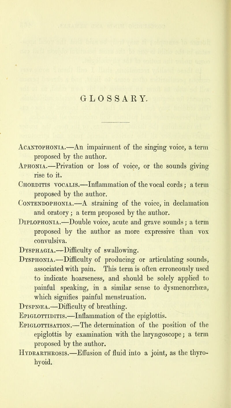 GLOSSARY, AcANTOPHONiA.—An impairment of the singing voice^ a term proposed by the author. Aphonia.—Privation or loss of voice, or the sounds giving rise to it. Chorditis vocalis.—Inflammation of the vocal cords; a term proposed by the author. CoNTENDOPHONiA.—A straining of the voice, in declamation and oratory; a term proposed by the author. DiPLOPHONiA.—Double voice, acute and grave sounds; a term proposed by the author as more expressive than vox convulsiva. Dysphagia.-—-Difficulty of swallowing. Dysphonia.—Difficulty of producing or articulating sounds, associated with pain. This term is often erroneously used to indicate hoarseness, and should be solely applied to painful speaking, in a similar sense to dysmenorrhoea, which signifies painful menstruation. Dyspncea.—Difficulty of breathing. Epiglottiditis.—Inflammation of the epiglottis. EpiglottisATiON.—The determination of the position of the epiglottis by examination with the laryngoscope; a term proposed by the author. Hydearthrosis.—Efi^asion of fluid into a joint, as the thyro- hyoid.