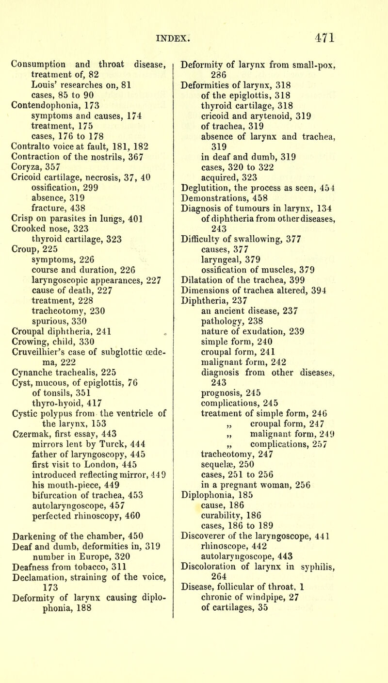 Consumption and throat disease, treatment of, 82 Louis' researches on, 81 cases, 85 to 90 Contendophonia, 173 symptoms and causes, 174 treatment, 175 cases, 176 to 178 Contralto voice at fault, 181, 182 Contraction of the nostrils, 367 Coryza, 357 Cricoid cartilage, necrosis, 37, 40 ossification, 299 absence, 319 fracture, 438 Crisp on parasites in lungs, 401 Crooked nose, 323 thyroid cartilage, 323 Croup, 225 symptoms, 226 course and duration, 226 laryngoscopic appearances, 227 cause of death, 227 treatment, 228 tracheotomy, 230 spurious, 330 Croupal diphtheria, 241 Crowing, child, 330 Cruveilhier's case of subglottic oede- ma, 222 Cynanche trachealis, 225 Cyst, mucous, of epiglottis, 76 of tonsils, 351 thyro-hyoid, 417 Cystic polypus from the ventricle of the larynx, 153 Czermak, first essay, 443 mirrors lent by Turck, 444 father of laryngoscopy, 445 first visit to London, 445 introduced reflecting mirror, 449 his mouth-piece, 449 bifurcation of trachea, 453 autolaryngoscope, 457 perfected rhinoscopy, 460 Darkening of the chamber, 450 Deaf and dumb, deformities in, 319 number in Europe, 320 Deafness from tobacco, 311 Declamation, straining of the voice, 173 Deformity of larynx causing diplo- phonia, 188 Deformitv of larynx from small-pox, 286 Deformities of larynx, 318 of the epiglottis, 318 thyroid cartilage, 318 cricoid and arytenoid, 319 of trachea, 319 absence of larynx and trachea, 319 in deaf and dumb, 319 cases, 320 to 322 acquired, 323 Deglutition, the process as seen, 454 Demonstrations, 458 Diagnosis of tumours in larynx, 134 of diphtheria from other diseases, 243 DiflSculty of swallowing, 377 causes, 377 laryngeal, 379 ossification of muscles, 379 Dilatation of the trachea, 399 Dimensions of trachea altered, 394 Diphtheria, 237 an ancient disease, 237 pathology, 238 nature of exudation, 239 simple form, 240 croupal form, 241 malignant form, 242 diagnosis from other diseases, 243 prognosis, 245 comphcations, 245 treatment of simple form, 246 „ croupal form, 247 „ malignant form, 249 „ complications, 257 tracheotomy, 247 sequelae, 250 cases, 251 to 256 in a pregnant woman, 256 Diplophonia, 185 cause, 186 curability, 186 cases, 186 to 189 Discoverer of the laryngoscope, 441 rhinoscope, 442 autolaryngoscope, 443 Discoloration of larynx in syphilis, 264 Disease, follicular of throat, 1 chronic of windpipe, 27 of cartilages, 35