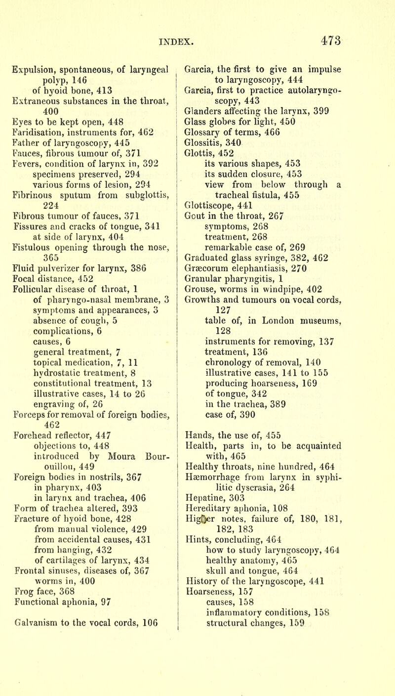 Expulsion, spontaneous, of laryngeal polyp, 146 of hyoid bone, 413 Extraneous substances in the throat, 400 Eyes to be kept open, 448 Faridisation, instruments for, 462 Father of laryngoscopy, 445 Fauces, fibrous tumour of, 371 Fevers, condition of larynx in, 392 specimens preserved, 294 various forms of lesion, 294 Fibrinous sputum from subglottis, 224 Fibrous tumour of fauces, 371 Fissures and cracks of tongue, 341 at side of larynx, 404 Fistulous opening through the nose, 365 Fluid pulverizer for larynx, 386 Focal distance, 452 Folhcular disease of throat, 1 of pharyngo-nasal membrane, 3 symptoms and appearances, 3 absence of cougli, 5 complications, 6 causes, 6 general treatment, 7 topical medication, 7, 11 hydrostatic treatment, 8 constitutional treatment, 13 illustrative cases, 14 to 26 engraving of, 26 Forceps for removal of foreign bodies, 462 Forehead reflector, 447 objections to, 448 introduced by Moura Bour- ouillou, 449 Foreign bodies in nostrils, 367 in pharynx, 403 in larynx and trachea, 406 Form of trachea altered, 393 Fracture of hyoid bone, 428 from manual violence, 429 from accidental causes, 431 from hanging, 432 of cartilages of larynx, 434 Frontal sinuses, diseases of, 367 v.orms in, 400 Frog face, 368 Functional aphonia, 97 Galvanism to the vocal cords, 106 Garcia, the first to give an impulse j to laryngoscopy, 444 I Garcia, first to practice autolaryngo- i scopy, 443 I Glanders affecting the larynx, 399 i Glass globes for light, 450 Glossary of terms, 466 Glossitis, 340 Glottis, 452 its various shapes, 453 I its sudden closure, 453 I view from below through a I tracheal fistula, 455 I Glottiscope, 441 1 Gout in the throat, 267 i symptoms, 2G8 treatment, 268 remarkable case of, 269 Graduated glass syringe, 382, 462 Grsecorum elephantiasis, 270 Granular pharyngitis, 1 Grouse, worms in windpipe, 402 Growths and tumours on vocal cords, 127 table of, in London museums, 128 instruments for removing, 137 treatment, 136 chronology of removal, 140 illustrative cases, 141 to 155 i producing hoarseness, 169 I of tongue, 342 I in the trachea, 389 I case of, 390 1 Hands, the use of, 455 Health, parts in, to be acquainted with, 465 Healthy throats, nine hundred, 464 Haemorrhage from larynx in syphi- litic dyscrasia, 264 Hepatine, 303 Hereditary aphonia, 108 Higf>er notes, failure of, 180, 181, 182, 183 Hints, concluding, 464 how to study laryngoscopy, 464 healthy anatomy, 465 skull and tongue, 464 History of the laryngoscope, 441 Hoarseness, 157 causes, 158 inflammatory conditions, 158 structural changes, 159