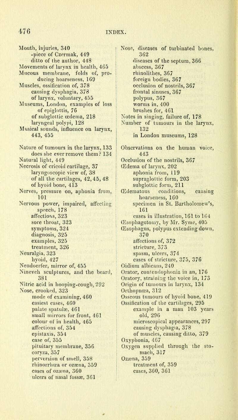 Mouth, injuries, 340 -piece of Czermak, 449 ditto of the author, 448 Movements of larynx in health, 465 Mucous membrane, folds of, pro- ducing hoarseness, 169 Muscles, ossification of, 378 causing dysphagia, 378 of larynx, voluntary, 455 Museums, London, examples of loss of epiglottis, 76 of subglottic oedema, 218 laryngeal polypi, 128 Musical sounds, influence on larynx, 443, 455 Nature of tumours in the larynx, 133 does she ever remove them? 134 Natural light, 449 Necrosis of cricoid cartilage, 37 laryngoscopic view of, 38 of all the cartilages, 42,45, 48 of hyoid bone, 413 Nerves, pressure on, aphonia from, 101 Nervous power, impaired, affecting speech, 178 affections, 323 sore throat, 323 symptoms, 324 diagnosis, 325 examples, 325 treatment, 326 Neuralgia, 323 hyoid, 427 Neudoerfer, mirror of, 455 Nineveh sculptures, and the beard, 381 Nitric acid in hooping-cough, 292 Nose, crooked, 323 mode of examining, 460 easiest cases, 460 palate spatulse. 461 small mirrors for front, 461 colour of in health, 465 affections of, 354 epistaxis, 354 case of, 355 pituitary membrane, 356 coryza, 357 perversion of smell, 358 rhinorrhoea or ozaena, 359 cases of oza3na, 360 ulcers of nasal fossae, 361 Nose, diseases of turbinated bones, 362 diseases of the septum, 366 abscess, 367 rhinolithes, 367 foreign bodies, 367 occlusion of nostrils, 367 frontal sinuses, 367 polypus, 367 worms in, 400 brushes for, 461 Notes in singing, failure of, 178 Number of tumours in the larynx, 132 in London museums, 128 Observations on the human voice, 443 Occlusion of the nostrils, 367 {Edema of larynx, 202 aphonia from, 119 supraglottic form, 203 subglottic form, 211 (Edematous conditions, causing hoarseness, 160 specimen in St. Bartholomew's, 161 cases in illustration, 161 to 164 (Esophagotomy, by Mr. Syme, 405 (Esophagus, polypus extending down, 370 affections of, 372 stricture, 373 spasm, ulcers, 374 cases of stricture, 375, 376 Oidium albicans, 240 Orator, contendophonia in an, 176 Oratory, straining the voice in, 173 Origin of tumours in larynx, 134 Orthopnoea, 312 Osseous tumours of hyoid bone, 410 Ossification of the cartilages, 295 example in a man 103 years old, 296 microscopical appearances, 297 causing dysphagia, 378 of muscles, causing ditto, 379 Oxyphonia, 467 Oxygen supplied through the sto- mach, 317 Ozsena, 359 treatment of, 359 cases, 360, 361