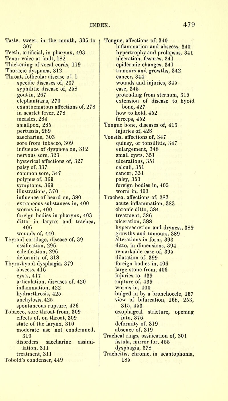 Taste, sweet, in the mouth, 305 to 307 Teeth, artificial, in pharynx, 403 Tenor voice at fault, 182 Thickening of vocal cords, 119 Thoracic dyspnoea, 312 Throat, follicular disease of, 1 specific diseases of, 237 syphilitic disease of, 258 gout in, 267 elephantiasis, 270 exanthematous affections of, 278 in scarlet fever, 278 measles, 284 smallpox, 285 pertussis, 289 saccharine, 303 sore from tobacco, 309 influence of dyspnoea on, 312 nervous sore, 323 hysterical affections of, 327 palsy of, 337 common sore, 347 polypus of, 369 symptoms, 369 illustrations, 370 influence of beard on, 380 extraneous substances in, 400 worms in, 400 foreign bodies in pharynx, 403 ditto in larynx and trachea, 406 wounds of, 440 Thyroid cartilage, disease of, 39 ossification, 296 calcification, 296 deformity of, 318 Thyro-hyoid dysphagia, 379 abscess, 416 cysts, 417 articulation, diseases of, 420 inflammation, 422 hydrarthrosis, 425 anchylosis, 425 spontaneous rupture, 426 Tobacco, sore throat from, 309 effects of, on throat, 309 state of the larynx, 310 moderate use not condemned, 310 disorders saccharine assimi- lation, 311 treatment, 311 Tobold's condenser, 449 Tongue, affections of, 340 inflammation and abscess, 340 hypertrophy and prolapsus, 341 ulceration, fissures, 341 epidermic changes, 341 tumours and growths, 342 cancer, 344 wounds and injuries, 345 case, 345 protruding from sternum, 319 extension of disease to hyoid bone, 427 how to hold, 452 forceps, 452 Tongue bone, diseases of, 413 injuries of, 428 Tonsils, affections of, 347 quinsy, or tonsillitis, 347 enlargement, 348 small cysts, 351 ulcerations, 351 calculi, 351 cancer, 351 palsy, 353 foreign bodies in, 405 worm in, 403 Trachea, affections of, 383 acute inflammation, 383 chronic ditto, 384 treatment, 386 ulceration, 388 hypersecretion and dryness, 389 growths and tumours, 389 alterations in form, 393 ditto, in dimensions, 394 remarkable case of, 395 dilatation of, 399 foreign bodies in, 406 large stone from, 406 injuries to, 439 rupture of, 439 worms in, 400 bulged in by a bronchocele, 167 view of bifurcation, 168, 253, 315, 453 oesophageal stricture, opening into, 376 deformity of, 319 absence of, 319 Tracheal rings, ossification of, 301 fistula, mirror for, 455 dysphagia, 378 Tracheitis, chronic, in acantophonia, 185