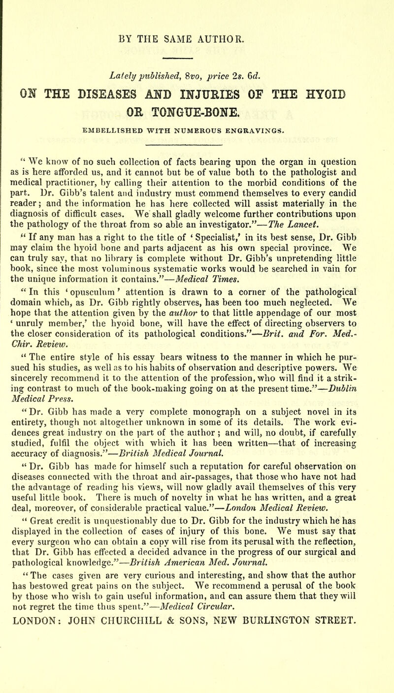 Lately published, 8t;o, price 2s. 6d. OH THE DISEASES AND INJURIES OF THE HYOIB OE TONGUE-BONE. EMBELLISHED WITH NUMEROUS ENGRAVINGS.  We know of no such collection of facts bearing upon the organ in question as is here afforded us, and it cannot but be of value both to the pathologist and medical practitioner, by calling their attention to the morbid conditions of the part. Dr. Gibb's talent and industry must commend themselves to every candid reader; and the information he has here collected w^ill assist materially in the diagnosis of difficult cases. We shall gladly w^elcome further contributions upon the pathology of the throat from so able an investigator.—The Lancet.  If any man has a right to the title of ' Speciahst,' in its best sense, Dr. Gibb may claim the hyoid ))one and parts adjacent as his own special province. We can truly say, that no library is complete without Dr. Gibb's unpretending little book, since the most voluminous systematic works would be searched in vain for the unique information it contains.—Medical Times.  In this ' opusculum' attention is drawn to a corner of the pathological domain which, as Dr. Gibb rightly observes, has been too much neglected. We hope that the attention given by the author to that little appendage of our most ' unruly member,' the hyoid bone, will have the effect of directing observers to the closer consideration of its pathological conditions.—Brit, and For. Med.- Chir. Review.  The entire style of his essay bears witness to the manner in which he pur- sued his studies, as well as to his habits of observation and descriptive powers. We sincerely recommend it to the attention of the profession, who will find it a strik- ing contrast to much of the book-making going on at the present time.—Dublin Medical Press. Dr. Gibb has made a very complete monograph on a subject novel in its entirety, though not altogether unknown in some of its details. The work evi- dences great industry on the part of the author ; and will, no doubt, if carefully studied, fulfil the object with which it has been written—that of increasing accuracy of diagnosis.—British Medical Journal.  Dr. Gibb has made for himself such a reputation for careful observation on diseases connected with the throat and air-passages, that those who have not had the advantage of reading his views, will now gladly avail themselves of this very useful little book. There is much of novelty in what he has written, and a great deal, moreover, of considerable practical value.—London Medical Review.  Great credit is unquestionably due to Dr. Gibb for the industry which he has displayed in the collection of cases of injury of this bone. We must say that every surgeon who can obtain a copy will rise from its perusal with the reflection, that Dr. Gibb has effected a decided advance in the progress of our surgical and pathological knowledge.—British American Med. Journal. The cases given are very curious and interesting, and show that the author has bestowed great pains on the subject. We recommend a perusal of the book by those who wish to gain useful information, and can assure them that they will not regret the time thus spent.—Medical Circular. LONDON: JOHN CHURCHILL & SONS, NEW BURLINGTON STREET.