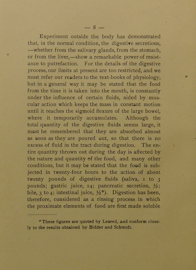 Experiment outside the body has demonstrated that, in the normal condition, the digestive secretions, —whether from the salivary glands, from the stomach, or from the liver,—show a remarkable power of resist- ance to putrefaction. For the details of the digestive process, our limits at present are too restricted, and we must refer our readers to the text-books of physiology, but in a general way it may be stated that the food from the time it is taken into the mouth, is constantly under the influence of certain fluids, aided by mus- cular action which keeps the mass in constant motion until it reaches the sigmoid flexure of the large bowel, where it temporarily accumulates. Although the total quantity of the digestive fluids seems large, it must be remembered that they are absorbed almost as soon as they are poured out, so that there is no excess of fluid in the tract during digestion. The en- tire quantity thrown out during the day is affected by the nature and quantity of the food, and many other conditions, but it may be stated that the food is sub- jected in twenty-four hours to the action of about twenty pounds of digestive fluids (saliva, i to 3 pounds; gastric juice, 14; pancreatic secretion, y2\ bile, 3 to 4; intestinal juice, /4*). Digestion has been, therefore, considered as a rinsing process in which the proximate elements of food are first made soluble * These figures are quoted by Leared, and conform close- ly to the results obtained by Bidder and Schmidt.