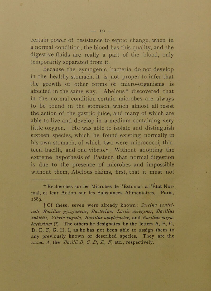 IO certain power of resistance to septic change, when in a normal condition; the blood has this quality, and the digestive fluids are really a part of the blood, only temporarily separated from it. Because the zymogenic bacteria do not develop in the healthy stomach, it is not proper to infer that the growth of other forms of micro-organisms is affected in the same way. Abelous* discovered that in the normal condition certain microbes are always to be found in the stomach, which almost all resist the action of the gastric juice, and many of which are able to live and develop in a medium containing very little oxygen. He was able to isolate and distinguish sixteen species, which he found existing normally in his own stomach, of which two were micrococci, thir- teen bacilli, and one vibrio.f Without adopting the extreme hypothesis of Pasteur, that normal digestion is due to the presence of microbes and impossible without them, Abelous claims, first, that it must not * Recherches sur les Microbes de l’Estomac a 1’Etat Nor- mal, et leur Action sur les Substances Alimentaires. Paris, 1889. \ Of these, seven were already known: Sarcina ventri- culi, Bacillus pyocyaneus, Bacterium Lactis abrogates, Bacillus subtilis, Vibrio rugula, Bacillus amylobacter, and Bacillus mega- bacterium (?) The others he designates by the letters A, B, C, D, E, F, G, H, I, as he has not been able to assign them to any previously known or described species. They are the coccus A, the Bacilli B, C, D, £, F, etc., respectively.
