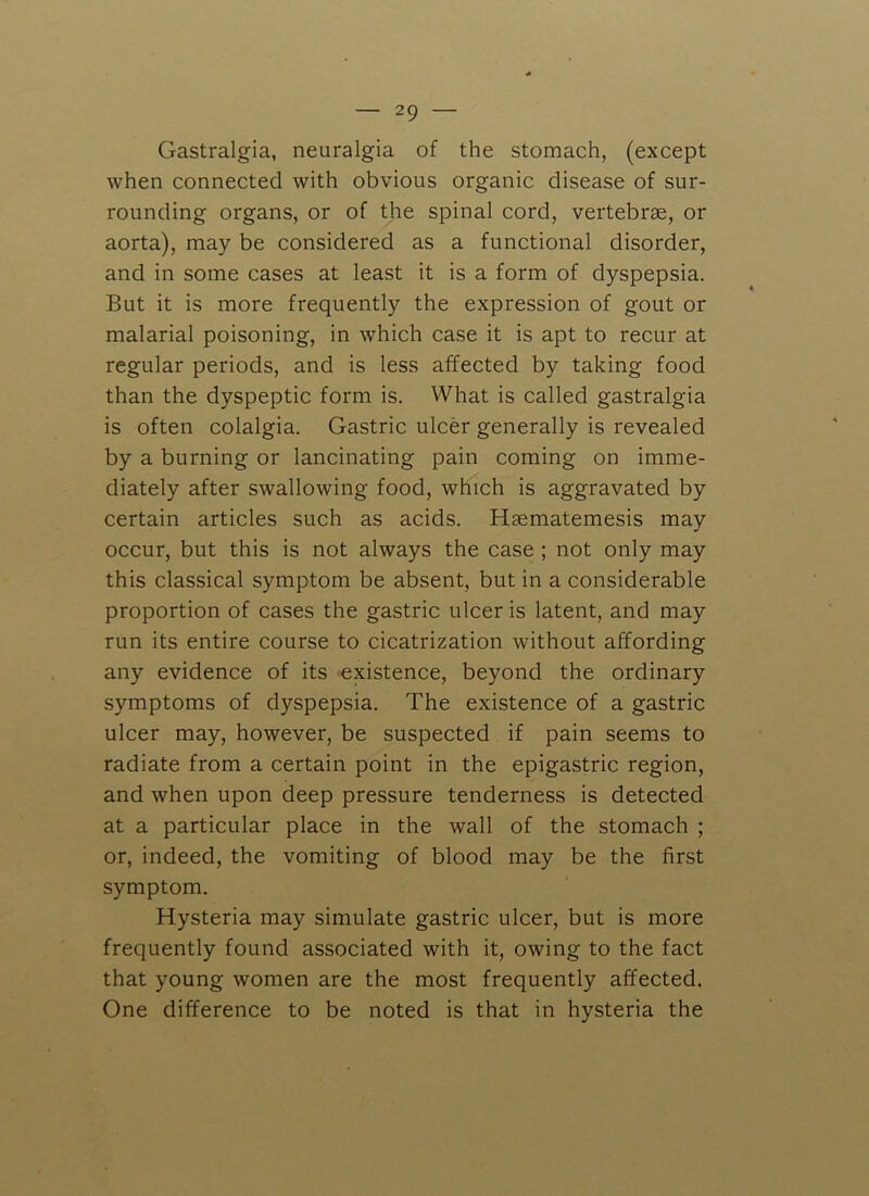 Gastralgia, neuralgia of the stomach, (except when connected with obvious organic disease of sur- rounding organs, or of the spinal cord, vertebrae, or aorta), may be considered as a functional disorder, and in some cases at least it is a form of dyspepsia. But it is more frequently the expression of gout or malarial poisoning, in which case it is apt to recur at regular periods, and is less affected by taking food than the dyspeptic form is. What is called gastralgia is often colalgia. Gastric ulcer generally is revealed by a burning or lancinating pain coming on imme- diately after swallowing food, which is aggravated by certain articles such as acids. HEematemesis may occur, but this is not always the case ; not only may this classical symptom be absent, but in a considerable proportion of cases the gastric ulcer is latent, and may run its entire course to cicatrization without affording any evidence of its existence, beyond the ordinary symptoms of dyspepsia. The existence of a gastric ulcer may, however, be suspected if pain seems to radiate from a certain point in the epigastric region, and when upon deep pressure tenderness is detected at a particular place in the wall of the stomach ; or, indeed, the vomiting of blood may be the first symptom. Hysteria may simulate gastric ulcer, but is more frequently found associated with it, owing to the fact that young women are the most frequently affected. One difference to be noted is that in hysteria the