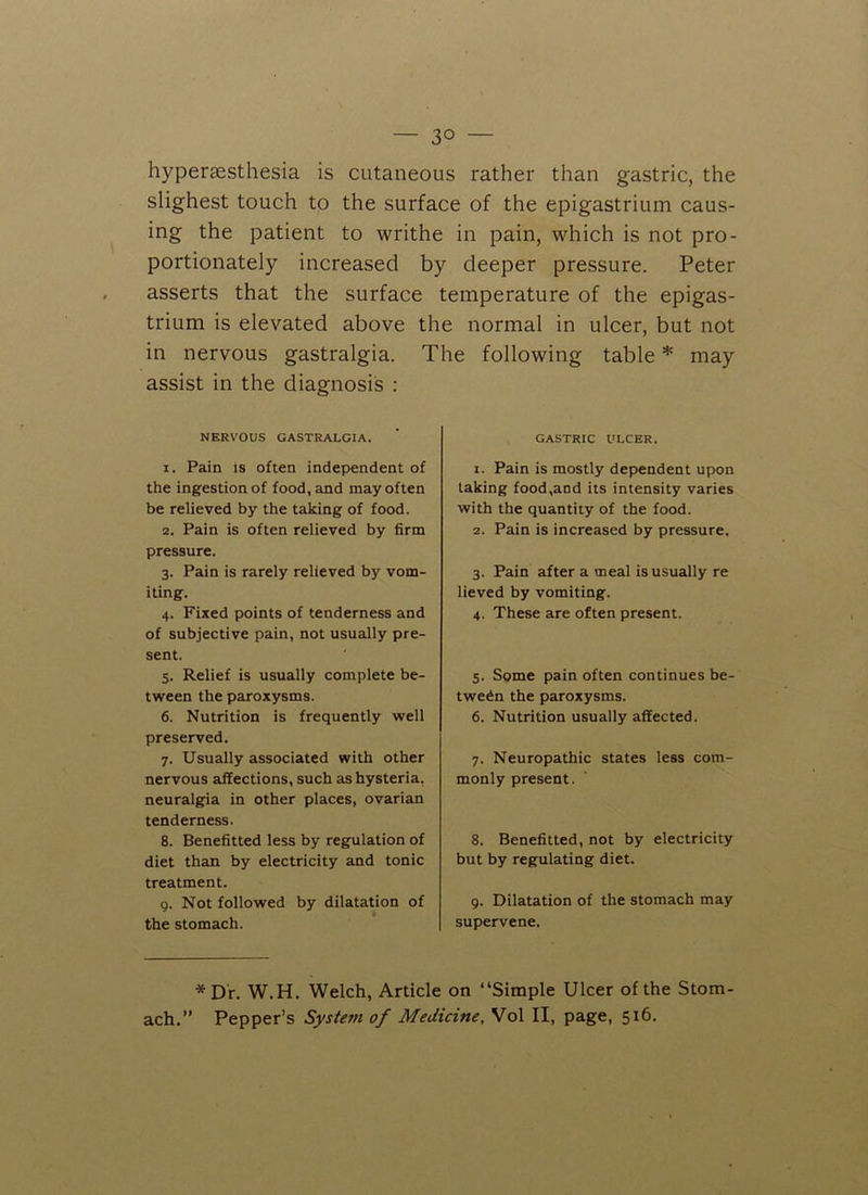 — 3° — hypersesthesia is cutaneous rather than gastric, the slighest touch to the surface of the epigastrium caus- ing the patient to writhe in pain, which is not pro- portionately increased by deeper pressure. Peter asserts that the surface temperature of the epigas- trium is elevated above the normal in ulcer, but not in nervous gastralgia. The following table * may assist in the diagnosis : NERVOUS GASTRALGIA. 1. Pain is often independent of the ingestion of food, and may often be relieved by the taking of food. 2. Pain is often relieved by firm pressure. 3. Pain is rarely relieved by vom- iting. 4. Fixed points of tenderness and of subjective pain, not usually pre- sent. 5. Relief is usually complete be- tween the paroxysms. 6. Nutrition is frequently well preserved. 7. Usually associated with other nervous affections, such as hysteria, neuralgia in other places, ovarian tenderness. 8. Benefitted less by regulation of diet than by electricity and tonic treatment. 9. Not followed by dilatation of the stomach. GASTRIC ULCER. 1. Pain is mostly dependent upon taking food,and its intensity varies with the quantity of the food. 2. Pain is increased by pressure. 3. Pain after a meal is usually re lieved by vomiting. 4. These are often present. 5. Some pain often continues be- tween the paroxysms. 6. Nutrition usually affected. 7. Neuropathic states less com- monly present. 8. Benefitted, not by electricity but by regulating diet. g. Dilatation of the stomach may supervene. *Dr. W.H. Welch, Article on “Simple Ulcer of the Stom- ach.” Pepper’s System of Medicine, Vol II, page, 516.