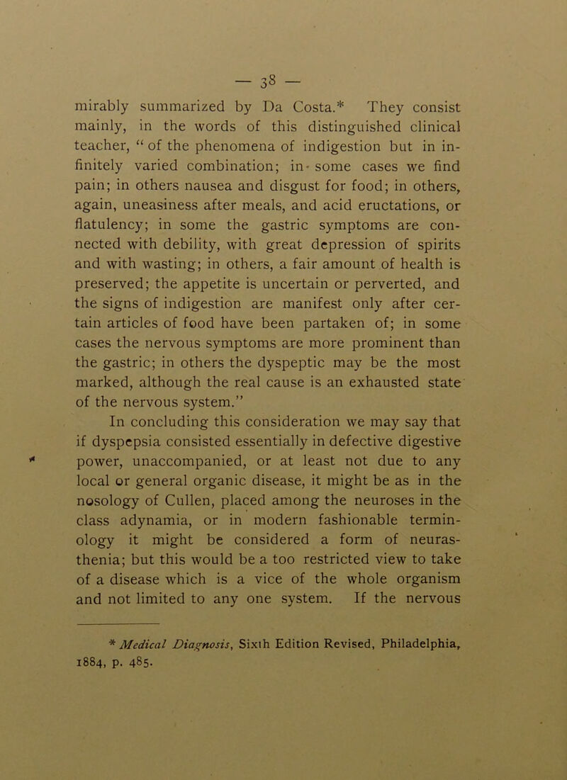 mirably summarized by Da Costa.* They consist mainly, in the words of this distinguished clinical teacher, “ of the phenomena of indigestion but in in- finitely varied combination; in - some cases we find pain; in others nausea and disgust for food; in others, again, uneasiness after meals, and acid eructations, or flatulency; in some the gastric symptoms are con- nected with debility, with great depression of spirits and with wasting; in others, a fair amount of health is preserved; the appetite is uncertain or perverted, and the signs of indigestion are manifest only after cer- tain articles of food have been partaken of; in some cases the nervous symptoms are more prominent than the gastric; in others the dyspeptic may be the most marked, although the real cause is an exhausted state of the nervous system.” In concluding this consideration we may say that if dyspepsia consisted essentially in defective digestive power, unaccompanied, or at least not due to any local or general organic disease, it might be as in the nosology of Cullen, placed among the neuroses in the class adynamia, or in modern fashionable termin- ology it might be considered a form of neuras- thenia; but this would be a too restricted view to take of a disease which is a vice of the whole organism and not limited to any one system. If the nervous * Medical Diagnosis, Sixth Edition Revised, Philadelphia, 1884, p. 485-