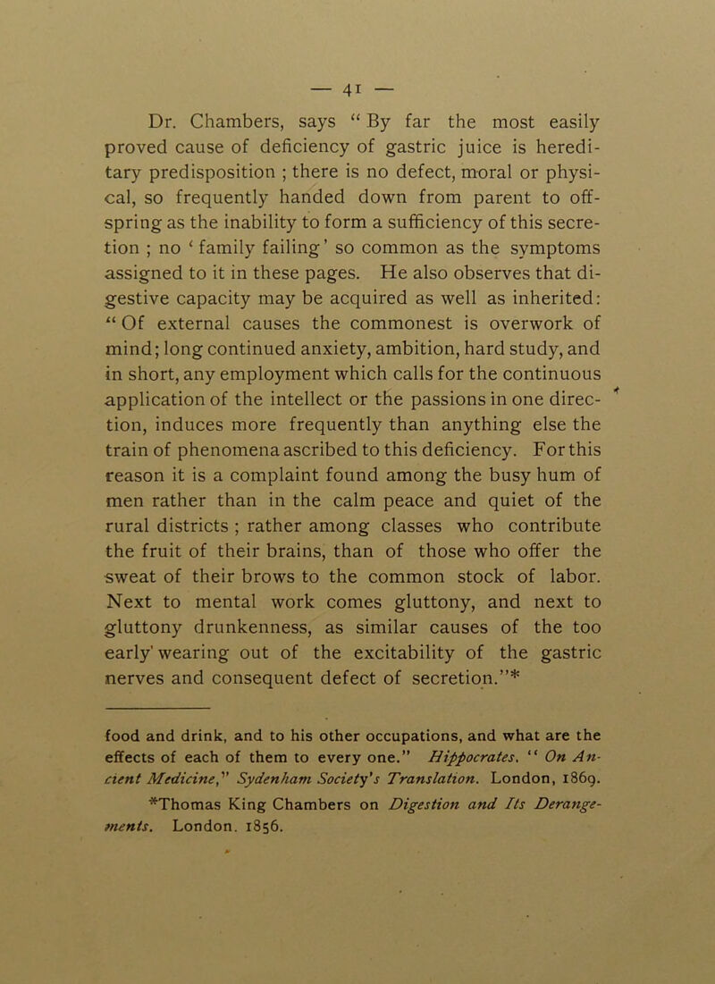 Dr. Chambers, says “ By far the most easily proved cause of deficiency of gastric juice is heredi- tary predisposition ; there is no defect, moral or physi- cal, so frequently handed down from parent to off- spring as the inability to form a sufficiency of this secre- tion ; no 4 family failing’ so common as the symptoms assigned to it in these pages. He also observes that di- gestive capacity may be acquired as well as inherited: “ Of external causes the commonest is overwork of mind; long continued anxiety, ambition, hard study, and in short, any employment which calls for the continuous application of the intellect or the passions in one direc- tion, induces more frequently than anything else the train of phenomena ascribed to this deficiency. For this reason it is a complaint found among the busy hum of men rather than in the calm peace and quiet of the rural districts ; rather among classes who contribute the fruit of their brains, than of those who offer the sweat of their brows to the common stock of labor. Next to mental work comes gluttony, and next to gluttony drunkenness, as similar causes of the too early' wearing out of the excitability of the gastric nerves and consequent defect of secretion.”* * food and drink, and to his other occupations, and what are the effects of each of them to every one.” Hippocrates. “ On An- cient Medicine,v Sydenham Society's Translation. London, i86g. *Thomas King Chambers on Digestion and Its Derange- ments. London. 1856.