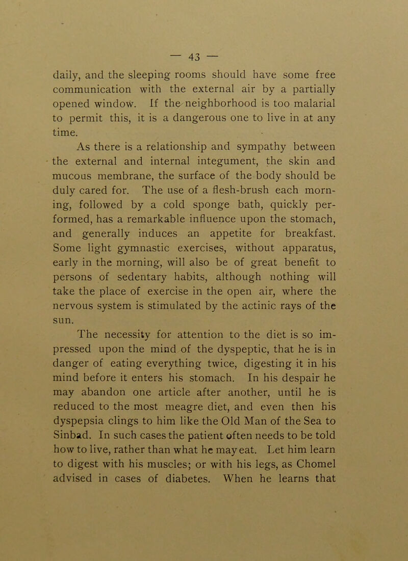 daily, and the sleeping rooms should have some free communication with the external air by a partially opened window. If the neighborhood is too malarial to permit this, it is a dangerous one to live in at any time. As there is a relationship and sympathy between the external and internal integument, the skin and mucous membrane, the surface of the body should be duly cared for. The use of a flesh-brush each morn- ing, followed by a cold sponge bath, quickly per- formed, has a remarkable influence upon the stomach, and generally induces an appetite for breakfast. Some light gymnastic exercises, without apparatus, early in the morning, will also be of great benefit to persons of sedentary habits, although nothing will take the place of exercise in the open air, where the nervous system is stimulated by the actinic rays of the sun. The necessity for attention to the diet is so im- pressed upon the mind of the dyspeptic, that he is in danger of eating everything twice, digesting it in his mind before it enters his stomach. In his despair he may abandon one article after another, until he is reduced to the most meagre diet, and even then his dyspepsia clings to him like the Old Man of the Sea to Sinbad. In such cases the patient often needs to be told how to live, rather than what he may eat. Let him learn to digest with his muscles; or with his legs, as Chomel advised in cases of diabetes. When he learns that