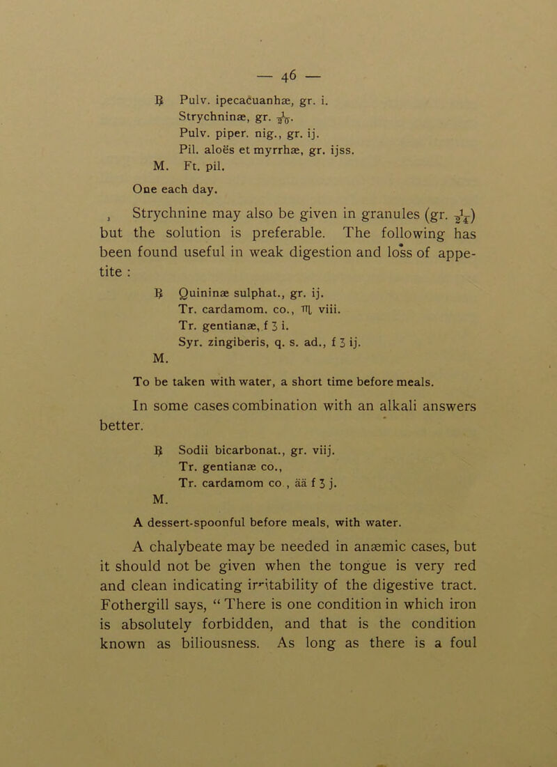 5 Pulv. ipecacuanhae, gr. i. Strychninae, gr. -fa. Pulv. piper, nig., gr. ij. Pil. aloes et myrrhae, gr. ijss. M. Ft. pil. One each day. , Strychnine may also be given in granules (gr. but the solution is preferable. The following has been found useful in weak digestion and loss of appe- tite : Quininae sulphat., gr. ij. Tr. cardamom, co., ttj, viii. Tr. gentianae, f 3 i. Syr. zingiberis, q. s. ad., f 3 ij. M. To be taken with water, a short time before meals. In some cases combination with an alkali answers better. 3 Sodii bicarbonat., gr. viij. Tr. gentianae co., Tr. cardamom co , aa f 3 j. M. A dessert-spoonful before meals, with water. A chalybeate may be needed in anaemic cases, but it should not be given when the tongue is very red and clean indicating irritability of the digestive tract. Fothergill says, “ There is one condition in which iron is absolutely forbidden, and that is the condition known as biliousness. As long as there is a foul