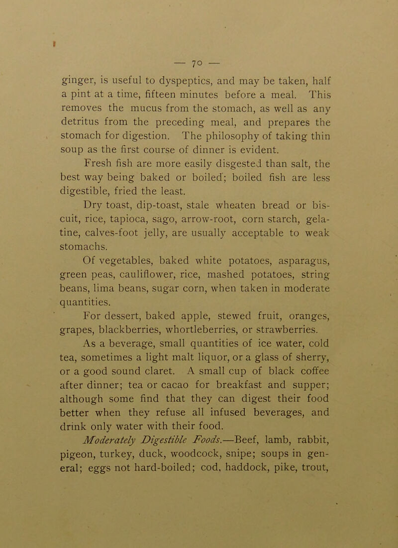 — 70 — ginger, is useful to dyspeptics, and may be taken, half a pint at a time, fifteen minutes before a meal. This removes the mucus from the stomach, as well as any detritus from the preceding meal, and prepares the stomach for digestion. The philosophy of taking thin soup as the first course of dinner is evident. Fresh fish are more easily disgested than salt, the best way being baked or boiled'; boiled fish are less digestible, fried the least. Dry toast, dip-toast, stale wheaten bi'ead or bis- cuit, rice, tapioca, sago, arrow-root, corn starch, gela- tine, calves-foot jelly, are usually acceptable to weak stomachs. Of vegetables, baked white potatoes, asparagus, green peas, cauliflower, rice, mashed potatoes, string beans, lima beans, sugar corn, when taken in moderate quantities. For dessert, baked apple, stewed fruit, oranges, grapes, blackberries, whortleberries, or strawberries. As a beverage, small quantities of ice water, cold tea, sometimes a light malt liquor, or a glass of sherry, or a good sound claret. A small cup of black coffee after dinner; tea or cacao for breakfast and supper; although some find that they can digest their food better when they refuse all infused beverages, and drink only water with their food. Moderately Digestible Foods.—Beef, lamb, rabbit, pigeon, turkey, duck, woodcock, snipe; soups in gen- eral; eggs not hard-boiled; cod, haddock, pike, trout,