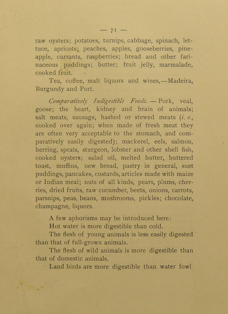 raw oysters; potatoes, turnips, cabbage, spinach, let- tuce, apricots; peaches, apples, gooseberries, pine- apple, currants, raspberries; bread and other fari- naceous puddings; butter; fruit jelly, marmalade, cooked fruit. Tea, coffee, malt liquors and wines,—Madeira, Burgundy and Port. Comparatively Indigestible Foods. — Pork, veal, goose; the heart, kidney and brain of animals; salt meats, sausage, hashed or stewed meats (i. e., cooked over again; when made of fresh meat they are often very acceptable to the stomach, and com- paratively easily digested); mackerel, eels, salmon, herring, sprats, sturgeon, lobster and other shell fish, cooked oysters; salad oil, melted butter, buttered toast, muffins, new bread, pastry in general, suet puddings, pancakes, custards, articles made with maize or Indian meal; nuts of all kinds, pears, plums, cher- ries, dried fruits, raw cucumber, beets, onions, carrots, parsnips, peas, beans, mushrooms, pickles; chocolate, champagne, liquors. A few aphorisms may be introduced here: Hot water is more digestible than cold. The flesh of young animals is less easily digested than that of full-grown animals. The flesh of wild animals is more digestible than that of domestic animals. Land birds are more digestible than water fowl.