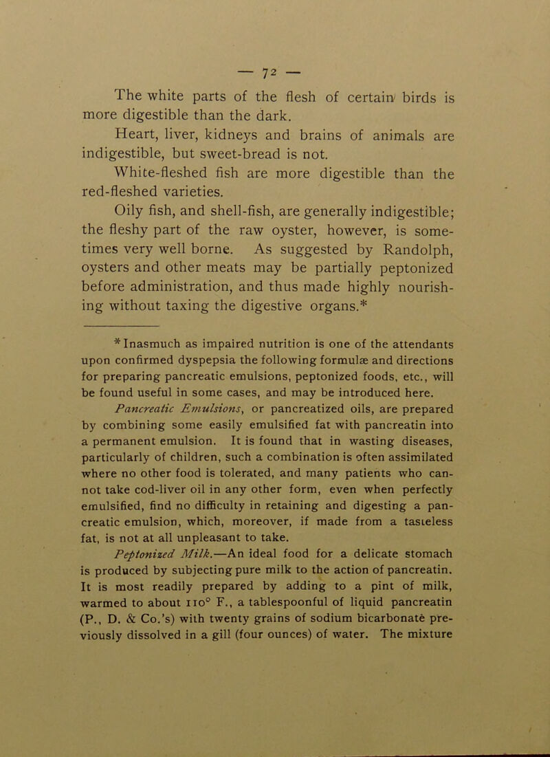 The white parts of the flesh of certain birds is more digestible than the dark. Heart, liver, kidneys and brains of animals are indigestible, but sweet-bread is not. White-fleshed fish are more digestible than the red-fleshed varieties. Oily fish, and shell-fish, are generally indigestible; the fleshy part of the raw oyster, however, is some- times very well borne. As suggested by Randolph, oysters and other meats may be partially peptonized before administration, and thus made highly nourish- ing without taxing the digestive organs.* * Inasmuch as impaired nutrition is one of the attendants upon confirmed dyspepsia the following formulae and directions for preparing pancreatic emulsions, peptonized foods, etc., will be found useful in some cases, and may be introduced here. Pancreatic Emulsions, or pancreatized oils, are prepared by combining some easily emulsified fat with pancreatin into a permanent emulsion. It is found that in wasting diseases, particularly of children, such a combination is often assimilated where no other food is tolerated, and many patients who can- not take cod-liver oil in any other form, even when perfectly emulsified, find no difficulty in retaining and digesting a pan- creatic emulsion, which, moreover, if made from a tasteless fat, is not at all unpleasant to take. Peptonized Milk.—An ideal food for a delicate stomach is produced by subjecting pure milk to the action of pancreatin. It is most readily prepared by adding to a pint of milk, warmed to about no0 F., a tablespoonful of liquid pancreatin (P.. D. & Co.’s) with twenty grains of sodium bicarbonate pre- viously dissolved in a gill (four ounces) of water. The mixture