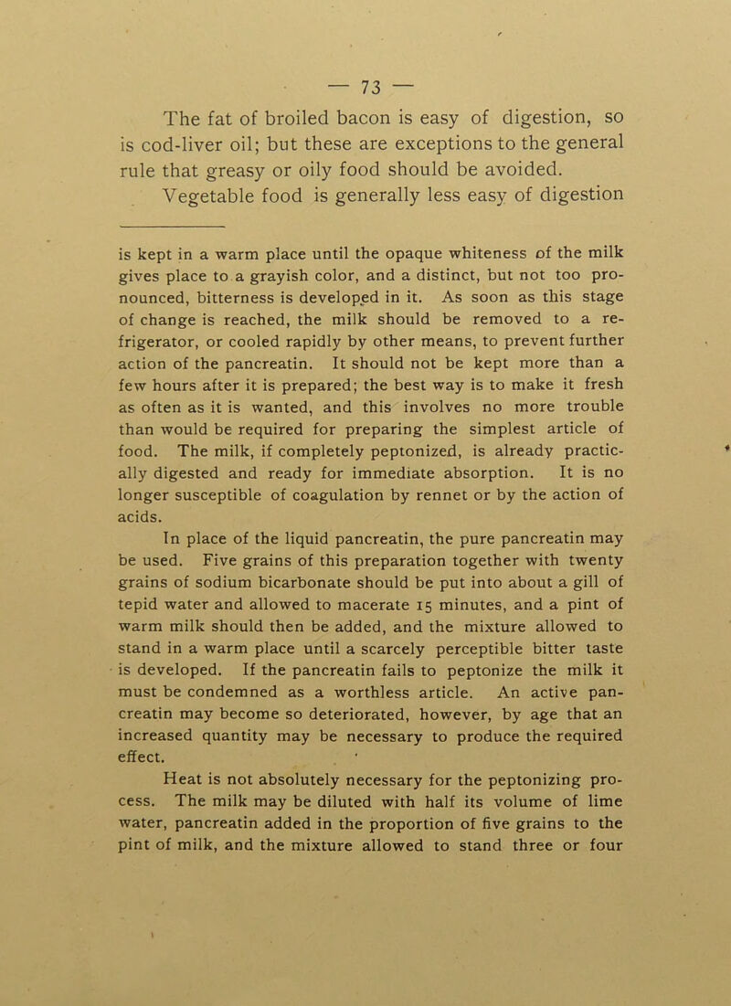 The fat of broiled bacon is easy of digestion, so is cod-liver oil; but these are exceptions to the general rule that greasy or oily food should be avoided. Vegetable food is generally less easy of digestion is kept in a warm place until the opaque whiteness of the milk gives place to a grayish color, and a distinct, but not too pro- nounced, bitterness is developed in it. As soon as this stage of change is reached, the milk should be removed to a re- frigerator, or cooled rapidly by other means, to prevent further action of the pancreatin. It should not be kept more than a few hours after it is prepared; the best way is to make it fresh as often as it is wanted, and this involves no more trouble than would be required for preparing the simplest article of food. The milk, if completely peptonized, is already practic- ally digested and ready for immediate absorption. It is no longer susceptible of coagulation by rennet or by the action of acids. In place of the liquid pancreatin, the pure pancreatin may be used. Five grains of this preparation together with twenty grains of sodium bicarbonate should be put into about a gill of tepid water and allowed to macerate 15 minutes, and a pint of warm milk should then be added, and the mixture allowed to stand in a warm place until a scarcely perceptible bitter taste is developed. If the pancreatin fails to peptonize the milk it must be condemned as a worthless article. An active pan- creatin may become so deteriorated, however, by age that an increased quantity may be necessary to produce the required effect. Heat is not absolutely necessary for the peptonizing pro- cess. The milk may be diluted with half its volume of lime water, pancreatin added in the proportion of five grains to the pint of milk, and the mixture allowed to stand three or four