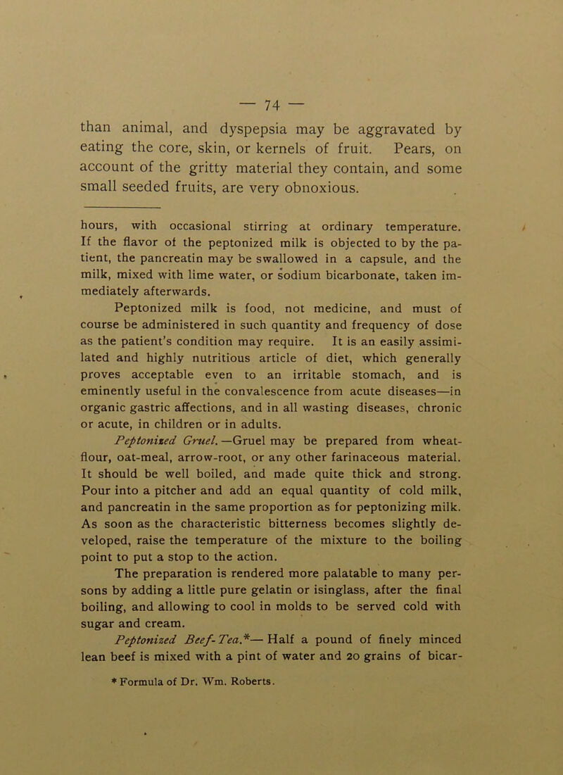 than animal, and dyspepsia may be aggravated by eating the core, skin, or kernels of fruit. Pears, on account of the gritty material they contain, and some small seeded fruits, are very obnoxious. hours, with occasional stirring at ordinary temperature. If the flavor of the peptonized milk is objected to by the pa- tient, the pancreatin may be swallowed in a capsule, and the milk, mixed with lime water, or sodium bicarbonate, taken im- mediately afterwards. Peptonized milk is food, not medicine, and must of course be administered in such quantity and frequency of dose as the patient’s condition may require. It is an easily assimi- lated and highly nutritious article of diet, which generally proves acceptable even to an irritable stomach, and is eminently useful in the convalescence from acute diseases—in organic gastric affections, and in all wasting diseases, chronic or acute, in children or in adults. Peptonized Gruel. —Gruel may be prepared from wheat- flour, oat-meal, arrow-root, or any other farinaceous material. It should be well boiled, and made quite thick and strong. Pour into a pitcher and add an equal quantity of cold milk, and pancreatin in the same proportion as for peptonizing milk. As soon as the characteristic bitterness becomes slightly de- veloped, raise the temperature of the mixture to the boiling point to put a stop to the action. The preparation is rendered more palatable to many per- sons by adding a little pure gelatin or isinglass, after the final boiling, and allowing to cool in molds to be served cold with sugar and cream. Peptonized Beef- Tea.*— Half a pound of finely minced lean beef is mixed with a pint of water and 20 grains of bicar- * Formula of Dr. Wm. Roberts.