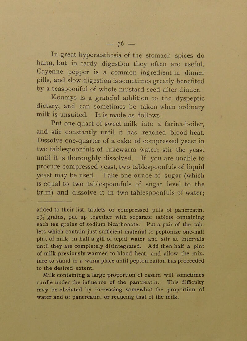 In great hyperaesthesia of the stomach spices do harm, but in tardy digestion they often are useful. Cayenne pepper is a common ingredient in dinner pills, and slow digestion is sometimes greatly benefited by a teaspoonful of whole mustard seed after dinner. Koumys is a grateful addition to the dyspeptic dietary, and can sometimes be taken when ordinary milk is unsuited. It is made as follows: Put one quart of sweet milk into a farina-boiler, and stir constantly until it has reached blood-heat. Dissolve one-quarter of a cake of compressed yeast in two tablespoonfuls of lukewarm water; stir the yeast until it is thoroughly dissolved. If you are unable to procure compressed yeast, two tablespoonfuls of liquid yeast may be used. Take one ounce of sugar (which is equal to two tablespoonfuls of sugar level to the brim) and dissolve it in two tablespoonfuls of water; added to their list, tablets or compressed pills of pancreatin, 2y2 grains, put up together with separate tablets containing each ten grains of sodium bicarbonate. Put a pair of the tab- lets which contain just sufficient material to peptonize one-half pint of milk, in half a gill of tepid water and stir at intervals until they are completely disintegrated. Add then half a pint of milk previously warmed to blood heat, and allow the mix- ture to stand in a warm place until peptonization has proceeded to the desired extent. Milk containing a large proportion of casein will sometimes curdle under the influence of the pancreatin. This difficulty may be obviated by increasing somewhat the proportion of water and of pancreatin, or reducing that of the milk.