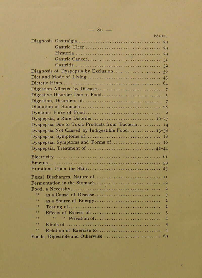 PAGES. Diagnosis Gastralgia 29 Gastric Ulcer 29 Hysteria 29 Gastric Cancer 31 Gastritis 32 Diagnosis of Dyspepsia by Exclusion. 36 Diet and Mode of Living 43 Dietetic Hints 64 Digestion Affected by Disease 7 Digestive Disorder Due to Food 5 Digestion, Disorders of 7 Dilatation of Stomach 28 Dynamic Force of Food 2 Dyspepsia, a Rare Disorder 16-27 Dyspepsia Due to Toxic Products from Bacteria 14 Dyspepsia Not Caused by Indigestible Food 13-38 Dyspepsia, Symptoms of 18 Dyspepsia, Symptoms and Forms of 16 Dyspepsia, Treatment of 42-44 Electricity 61 Emetus 59 Eruptions Upon the Skin 25 Faecal Discharges, Nature of 11 Fermentation in the Stomach 12 Food, a Necessity 2 “ as a Cause of Disease 5 *• as a Source of Energy 2 “ Testing of 2 “ Effects of Excess of 5 “ “ “ Privation of 4 “ Kinds of 3 “ Relation of Exercise to 4 Foods, Digestible and Otherwise 69