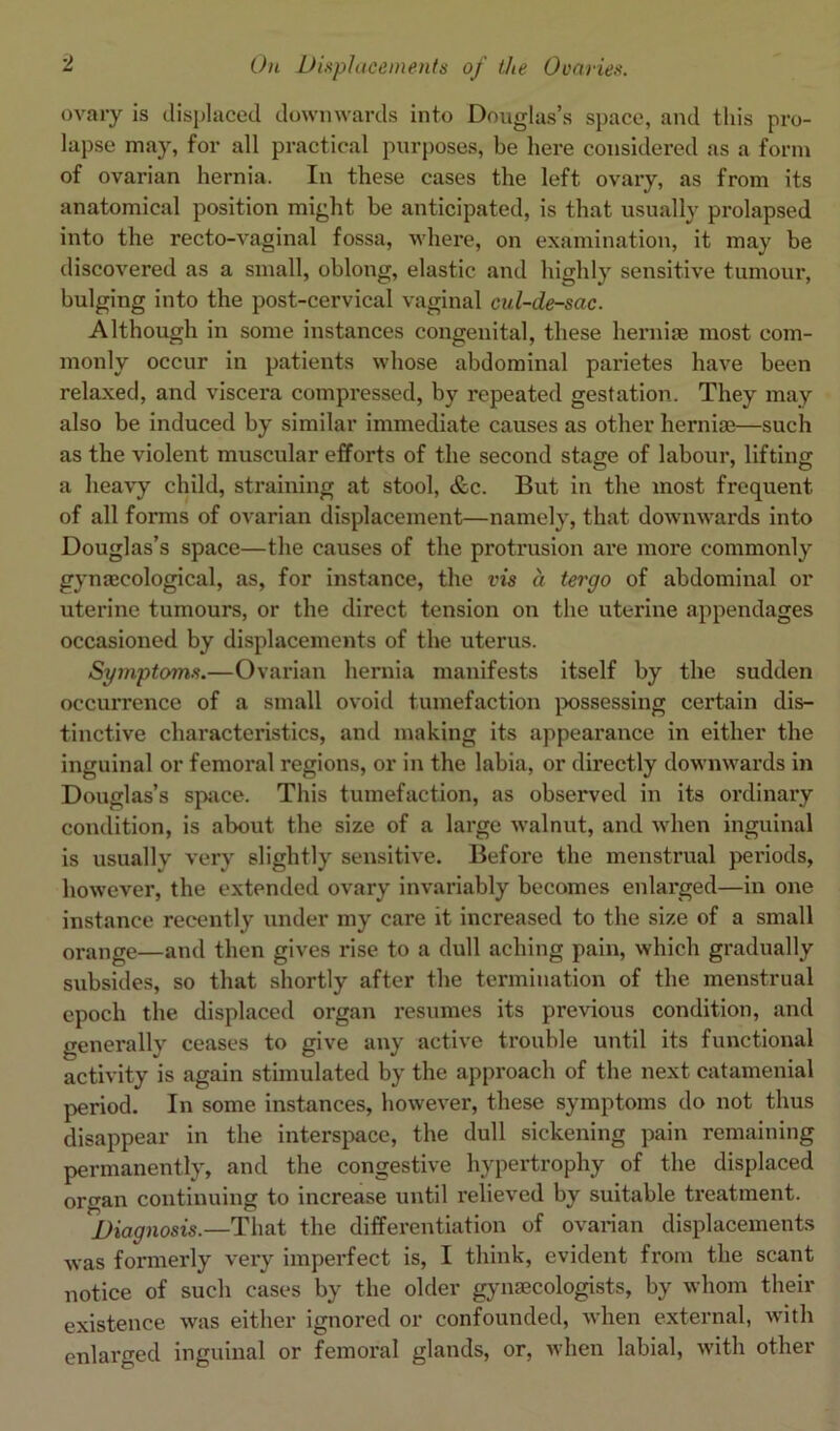 ovary is displaced downwards into Douglas’s space, and this pro- lapse may, for all practical purposes, be here considered as a form of ovarian hernia. In these cases the left ovary, as from its anatomical position might be anticipated, is that usually prolapsed into the recto-vaginal fossa, where, on examination, it may be discovered as a small, oblong, elastic and highly sensitive tumour, bulging into the post-cervical vaginal cul-de-sac. Although in some instances congenital, these hemise most com- monly occur in patients whose abdominal parietes have been relaxed, and viscera compressed, by repeated gestation. They may also be induced by similar immediate causes as other herniae—such as the violent muscular efforts of the second stage of labour, lifting a heavy child, straining at stool, &c. But in the most frequent of all forms of ovarian displacement—namely, that downwards into Douglas’s space—the causes of the protrusion are more commonly gynaecological, as, for instance, the vis a tergo of abdominal or uterine tumours, or the direct tension on the uterine appendages occasioned by displacements of the uterus. Symptoms.—Ovarian hernia manifests itself by the sudden occurrence of a small ovoid tumefaction possessing certain dis- tinctive characteristics, and making its appearance in either the inguinal or femoral regions, or in the labia, or directly downwards in Douglas’s space. This tumefaction, as observed in its ordinary condition, is about the size of a large walnut, and when inguinal is usually very slightly sensitive. Before the menstrual periods, however, the extended ovary invariably becomes enlarged—in one instance recently under my care it increased to the size of a small orange—and then gives rise to a dull aching pain, which gradually subsides, so that shortly after the termination of the menstrual epoch the displaced organ resumes its previous condition, and generally ceases to give any active trouble until its functional activity is again stimulated by the approach of the next catamenial period. In some instances, however, these symptoms do not thus disappear in the interspace, the dull sickening pain remaining permanently, and the congestive hypertrophy of the displaced oi’gan continuing to increase until relieved by suitable treatment. Diagnosis.—That the differentiation of ovarian displacements was formerly very imperfect is, I think, evident from the scant notice of such cases by the older gynaecologists, by whom their existence was either ignored or confounded, when external, with enlarged inguinal or femoral glands, or, when labial, with other