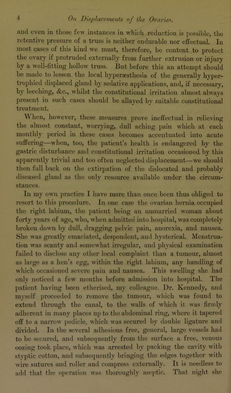 and even in those few instances in which reduction is possible, the retentive pressure of a truss is neither endurable nor effectual. In most cases of this kind we must, therefore, be content to protect the ovary if protruded externally from further extrusion or injury by a well-fitting hollow truss. But before this an attempt should be made to lessen the local hyperaesthesia of the generally hyper- trophied displaced gland by sedative applications, and, if necessary, by leeching, &c., whilst the constitutional irritation almost always present in such cases should be allayed by suitable constitutional treatment. \\ hen, however, these measures prove ineffectual in relieving the almost constant, worrying, dull aching pain which at each monthly period in these cases becomes accentuated into acute suffering—when, too, the patient’s health is endangered by the gastric disturbance and constitutional irritation occasioned by this apparently trivial and too often neglected displacement—we should then fall back on the extirpation of the dislocated and probably diseased gland as the only resource available under the circum- stances. In my own practice I have more than once been thus obliged to resort to this procedure. In one case the ovarian hernia occupied the right labium, the patient being an unmarried woman about forty years of age, who, when admitted into hospital, was completely broken down by dull, dragging pelvic pain, anorexia, and nausea. She was greatly emaciated, despondent, and hysterical. Menstrua- tion was scanty and somewhat irregular, and physical examination failed to disclose any other local complaint than a tumour, almost as large as a hen’s egg, within the right labium, any handling of which occasioned severe pain and nausea. This swelling she had only noticed a few months before admission into hospital. The patient having been etherised, my colleague. Dr. Kennedy, and myself proceeded to remove the tumour, which was found to extend through the canal, to the walls of which it was firmly adherent in many places up to the abdominal ring, where it tapered off to a narrow pedicle, which was secured by double ligature and divided. In the several adhesions free, general, large vessels had to be secured, and subsequently from the surface a free, venous oozing took place, which was arrested by packing the cavity with styptic cotton, and subsequently bringing the edges together with wire sutures and roller and compress externally. It is needless to add that the operation was thoroughly aseptic. That night she