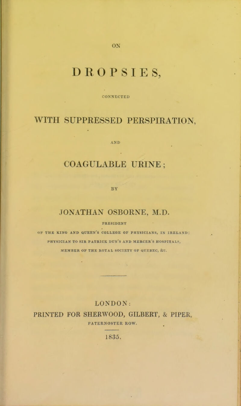 ON DROPSIES, CONNECTED WITH SUPPRESSED PERSPIRATION, AND COAGULABLE URINE; BY JONATHAN OSBORNE, M.D. PRESIDENT OP THE KING AND QUEEN'S COLLEGE OF PHYSICIANS, IN IRELAND: PHYSICIAN TO SIR PATRICK DUN'S AND MERCER S HOSPITALS, MEMBER OP THE ROYAL SOCIETY OF QUEBEC, &C. LONDON: PRINTED FOR SHERWOOD, GILBERT, & PIPER, PATERNOSTER ROW. 1835.