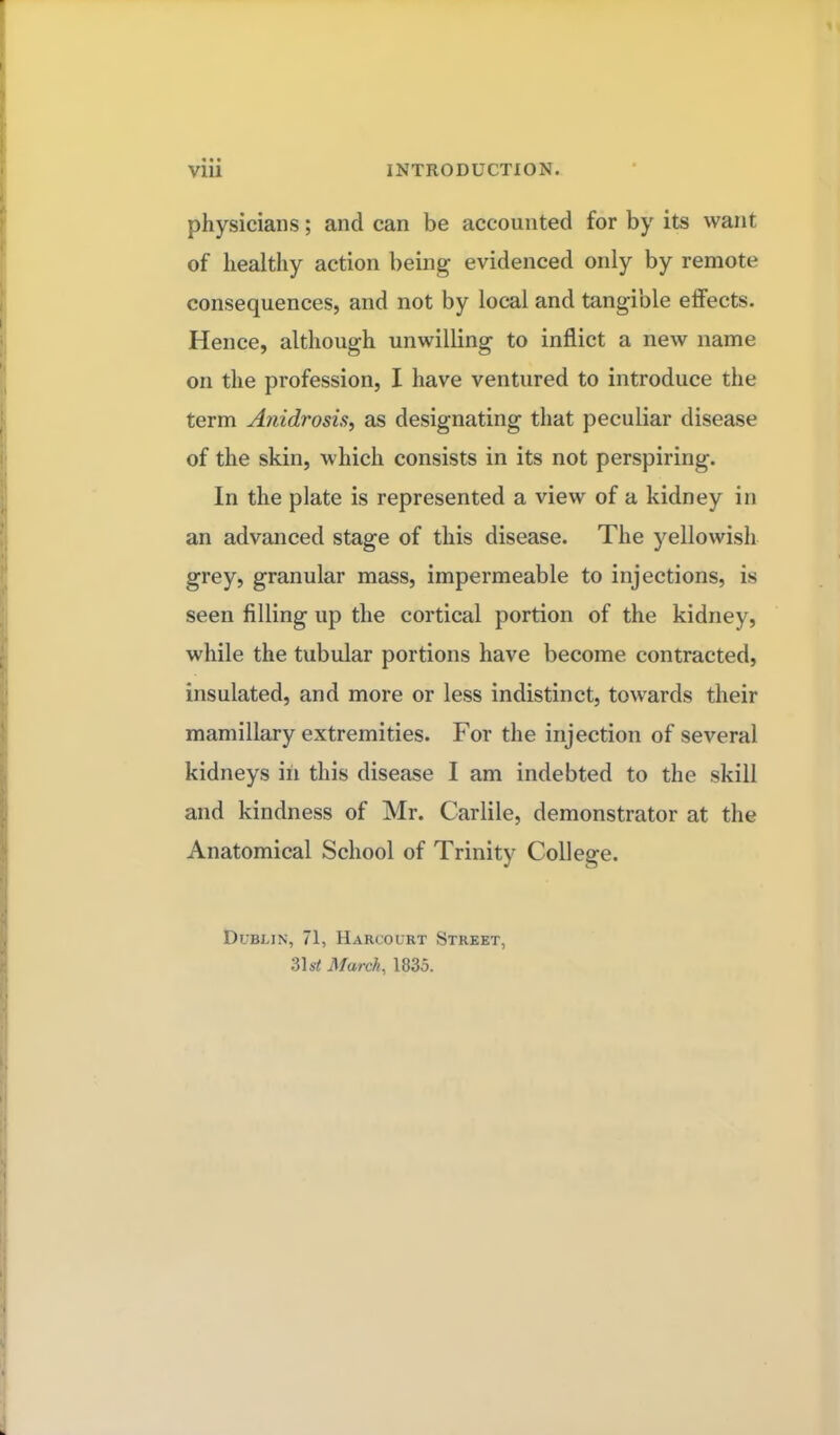physicians; and can be accounted for by its want, of healthy action being evidenced only by remote consequences, and not by local and tangible effects. Hence, although unwilling to inflict a new name on the profession, I have ventured to introduce the term Anidrosis, as designating that peculiar disease of the skin, which consists in its not perspiring. In the plate is represented a view of a kidney in an advanced stage of this disease. The yellowish grey, granular mass, impermeable to injections, is seen filling up the cortical portion of the kidney, while the tubular portions have become contracted, insulated, and more or less indistinct, towards their mamillary extremities. For the injection of several kidneys in this disease I am indebted to the skill and kindness of Mr. Carlile, demonstrator at the Anatomical School of Trinity College. Dublin, 71, Harcourt Street, 31 st March, 1835.