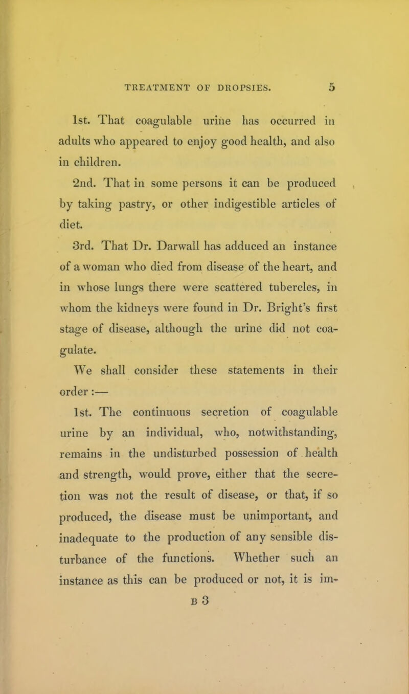 1st. That coagulable urine has occurred in adults who appeared to enjoy good health, and also in children. 2nd. That in some persons it can be produced by taking pastry, or other indigestible articles of diet. 3rd. That Dr. Darwall has adduced an instance of a woman who died from disease of the heart, and in whose lungs there were scattered tubercles, in whom the kidneys were found in Dr. Bright's first stage of disease, although the urine did not coa- gulate. We shall consider these statements in their order:— 1st. The continuous secretion of coagulable urine by an individual, who, notwithstanding, remains in the undisturbed possession of health and strength, would prove, either that the secre- tion was not the result of disease, or that, if so produced, the disease must be unimportant, and inadequate to the production of any sensible dis- turbance of the functions. Whether such an instance as this can be produced or not, it is im- u 3