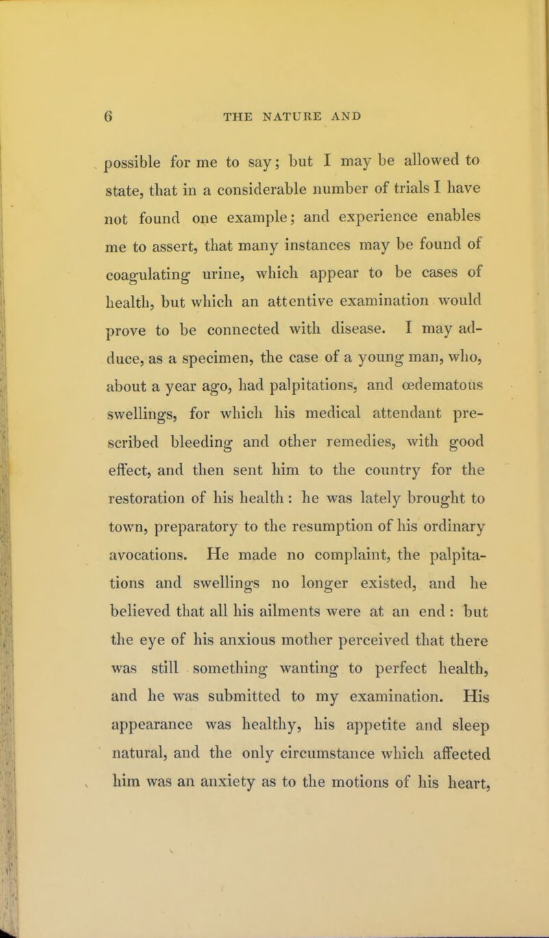 possible for me to say; but I may be allowed to state, that in a considerable number of trials I have not found one example; and experience enables me to assert, that many instances may be found of coagulating urine, which appear to be cases of health, but which an attentive examination would prove to be connected with disease. I may ad- duce, as a specimen, the case of a young man, who, about a year ago, had palpitations, and cedematous swellings, for which his medical attendant pre- scribed bleeding and other remedies, with good effect, and then sent him to the country for the restoration of his health: he was lately brought to town, preparatory to the resumption of his ordinary avocations. He made no complaint, the palpita- tions and swellings no longer existed, and he believed that all his ailments were at an end : but the eye of his anxious mother perceived that there was still something wanting to perfect health, and he was submitted to my examination. His appearance was healthy, his appetite and sleep natural, and the only circumstance which affected him was an anxiety as to the motions of his heart,