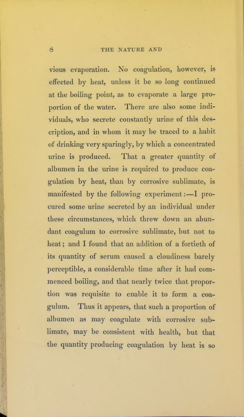 vious evaporation. No coagulation, however, is effected by heat, unless it be so long continued at the boiling point, as to evaporate a large pro- portion of the water. There are also some indi- viduals, who secrete constantly urine of this des- cription, and in whom it may be traced to a habit of drinking very sparingly, by which a concentrated urine is produced. That a greater quantity of albumen in the urine is required to produce coa- gulation by heat, than by corrosive sublimate, is manifested by the following experiment:—I pro- cured some urine secreted by an individual under these circumstances, which threw down an abun- dant coagulum to corrosive sublimate, but not to heat; and I found that an addition of a fortieth of its quantity of serum caused a cloudiness barely perceptible, a considerable time after it had com- menced boiling, and that nearly twice that propor- tion was requisite to enable it to form a coa- gulum. Thus it appears, that such a proportion of albumen as may coagulate with corrosive sub- limate, may be consistent with health, but that the quantity producing coagulation by heat is so